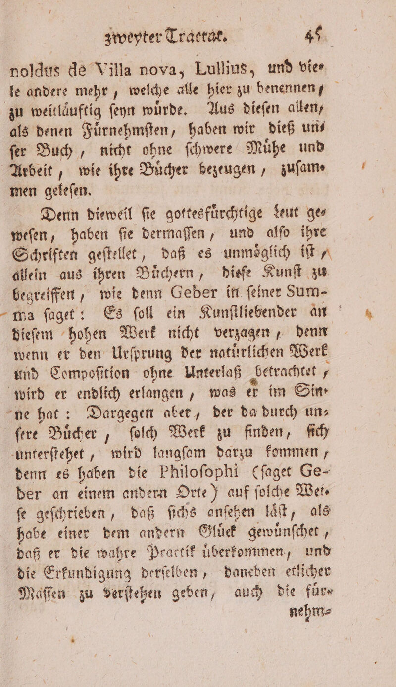 noldus de Villa nova, Lullius, und vie⸗ le andere mehr, welche alle hier zu benennen, zu weitlaͤuftig ſeyn würde. Aus dieſen allen, als denen Fuͤrnehmſten, haben wir dieß und ſer Buch, nicht ohne ſchwere Muͤhe und Arbeit, wie ihre Buͤcher bezeugen, zuſam⸗ men geleſen. Denn dieweil ſie gottesfuͤrchtige Leut ge⸗ weſen, haben ſie dermaſſen, und alſo ihre Schriften geſtellet, daß es unmoͤgſich iſt allein aus ihren Buͤchern, dieſe Kunſt zu begreiffen, wie denn Geber in ſeiner Sum- wa ſaget: Es ſoll ein Kunſtliebender an dieſem hohen Werk nicht verzagen, denn wenn er den Urſprung der natürlichen Werk und Compoſition ohne Unterlaß betrachtet wird er endlich erlangen, was er im Sim ne hat: Dargegen aber, der da durch uns ſere Buͤcher, ſolch Werk zu finden, ſich unterſtehet, wird langſam darzu kommen, denn es haben die Philoſophi (ſaget Ge- der an einem andern Orte) auf ſolche Wet fe geſchrieben, daß ſichs anſehen laͤſt, als habe einer dem andern Gluͤck gewuͤnſchet, daß er die wahre Practik uͤberkommen, und die Erkundigung derſelben, daneben etlicher Maſſen zu verſteßen geben, auch die fuͤr⸗ | nehme