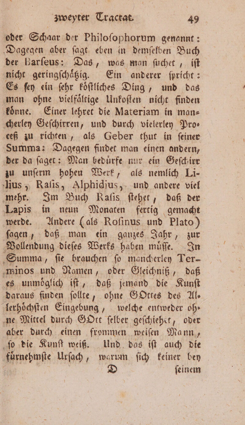 oder Schaar der Philoſophorum genannt: Dagegen aber ſagt eben in dem ſelben Buch der Barſeus: Das, was man ſuchet, iſt nicht geringſchaͤtzig. Ein anderer ſpricht: Es ſey ein ſehr koͤſtliches Ding, und das man ohne vielfaͤltige Unkoſten nicht finden koͤnne. Einer lehret die Materiam in man⸗ cherley Geſchirren, und durch vielerley Pros ceß zu richten, als Geber thut in ſeiner Summa: Dagegen findet man einen andern, der da ſaget: Man beduͤrfe nur ein Geſchirr zu unſerm hohen Werk, als nemlich Li- ius, Raſis, Alphidius, und andere viel mehr. Im Buch Rafıs ſtehet, daß der Lapis in neun Monaten fertig gemacht werde. Andere (als Roſinus und Plato) ſagen, daß man ein ganzes Jahr, zur Vollendung dieſes Werks haben muͤſſe. In Summa, fie brauchen fo mancherley Ter- minos und Namen, oder Gleichniß daß es unmöglich iſt, daß jemand die Kunſt daraus finden ſollte, ohne GOttes des Als lerhoͤchſten Eingebung, welche entweder oh ne Mittel durch GOtt felber geſchiehet 5 oder aber durch einen frommen weiſen Mann, ſo die Kunſt weiß. Und das iſt auch die nene Urſach, warum ſich keiner bey D ſeinem