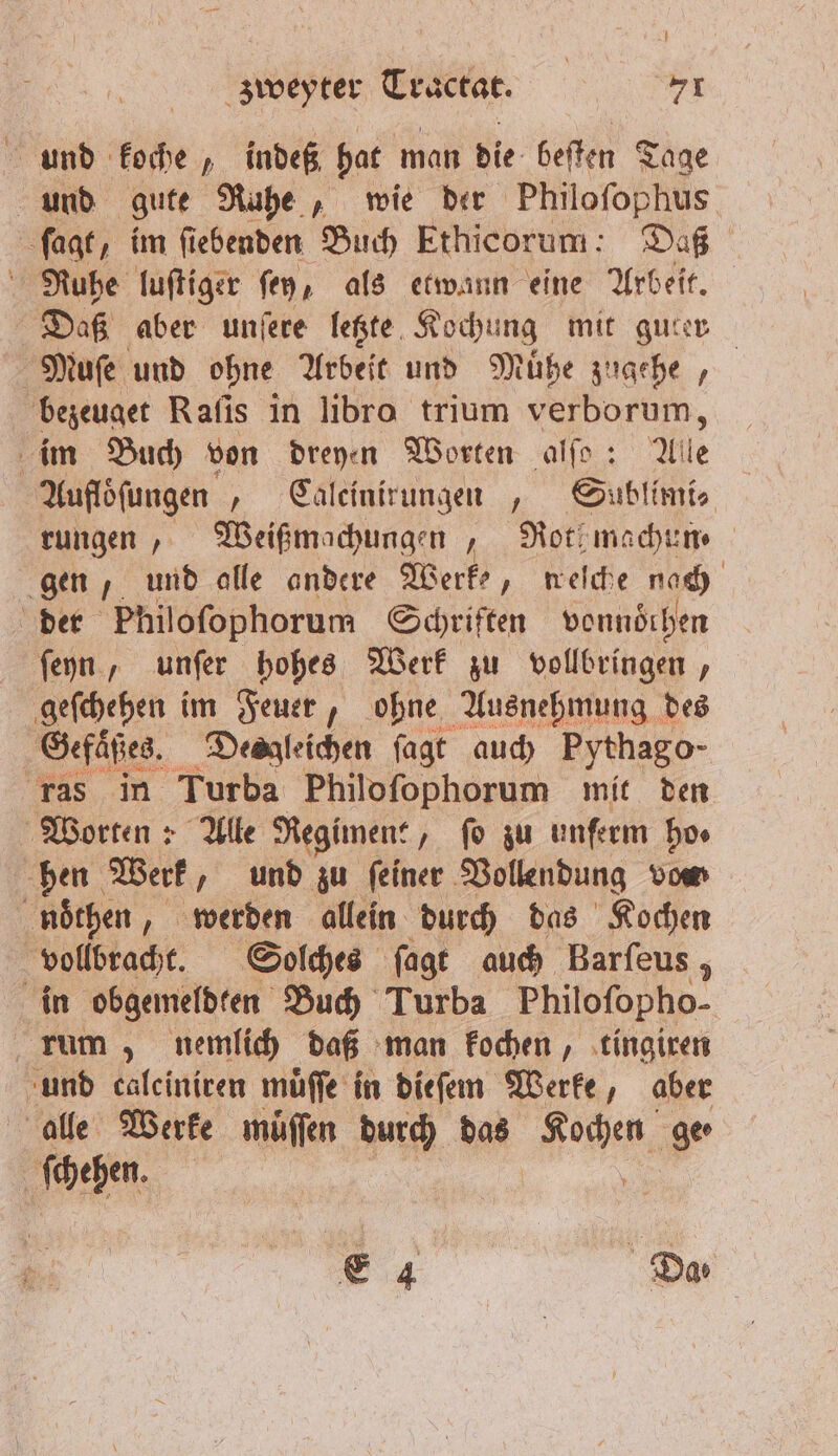 und koche, indeß hat man die beſten Tage und gute Ruhe, wie der Philoſophus ſagt, im ſiebenden Buch Ethicorum: Daß Nuhe luſtiger ſey, als etwann eine Arbeit. Daß aber unſere letzte Kochung mit guter Muſe und ohne Arbeit und Muͤhe zugehe, bezeuget Raſis in libro trium verborum, im Buch von dreyen Worten alfo: Alle Aufloͤſungen ‚ Calcinirungen „ Sublimi⸗ rungen, Weißmachungen / Notimachen gen, und alle andere Werke, neſche nach der Philoſophorum Schriften vonndthen ſeyn, unſer hohes Werk zu vollbringen, geſchehen im Feuer, ohne Ausnehmung des Gefaͤßes. Desgleichen ſagt auch Pythago- ras in Turba Philoſophorum mit den Worten: Alle Regiment, fo zu unfeem ho. hen Werk, und zu ſeiner Vollendung vom noͤthen, werden allein durch das Kochen vollbracht. Solches ſagt auch Barfeus , in obgemeldten Buch Turba Philoſopho- rum, nemlich daß man kochen, tingiren und calciniren muͤſſe in dieſem Werke, aber alle Werke muͤſſen durch N Kochen ge · ſchehen. ;