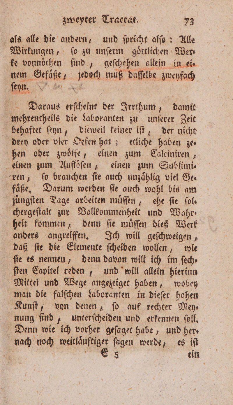 als alle die andern, und ſpricht alſo: Alle Wirkungen, fo zu unſerm goͤttlichen Wer⸗ ke vonnoͤthen ſind „ geſchehen allein in ei⸗ nem Gefäße, ine. muß daſſelke zweyfach fen. en 91 55 Daraus geschehe der Adu damit mehrentheils die Laboranten zu unſerer Zeit behaftet ſeyn, dieweil keiner iſt, der nicht drey oder vier Oefen hat; etliche haben ze⸗ hen oder zwoͤlfe, einen zum Caleiniren, einen zum Aufföfen , einen zum Sublimi. ren, fo brauchen fie auch unzaͤhlig viel Ge. faͤße. Darum werden ſie auch wohl bis am juüͤngſten Tage arbeiten muͤſſen, ehe fie fol chergeſtalt zur Vollkommenheit und Wahr heit kommen, denn ſie muͤſſen dieß Werk anders angreiffen. Ich will geſchweigen, daß fie die Elemente ſcheiden wollen, wie fie es nennen, denn davon will ich im ſech⸗ ſten Capitel reden, und will allein hierinn Mittel und Wege angezeiget haben wobe man die falſchen Laboranten in dieſer hohen Kunſt, von denen, fo auf rechter Mey nung ſind, unterſcheiden und erkennen ſoll. Denn wie ich vorher geſaget habe, und her⸗ nach noch &gt; ſagen werde, es iſt