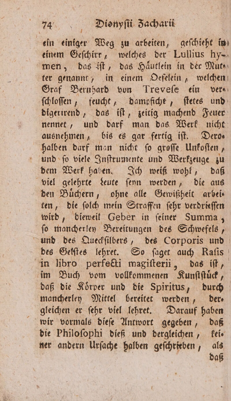 RR: / Dionyſii Jacharii ein einiger Weg zu arbeiten, geſchieht in einem Geſchirr, welches der Lullius 195 men, das iſt, das Haͤutlein in der Mut⸗ ter genannt, in einem Oefelein, welchen Graf Bernpard von Trevefe ein ver⸗ ſchloſſen, feucht, dampficht, ſtetes und digerirend, das iſt, zeitig machend Feuer nennet, und darf man das Werk nicht ausnehmen, bis es gar fertig iſt. Dero⸗ halben darf man nicht ſo groſſe Unkoſten, und ſo viele Inſtrumente und Werkzeuge zu dem Werk haben. Ich weiß wohl, daß viel gelehrte Leute ſeyn werden, die aus den Buͤchern, ohne alle Gewißheit arbei⸗ ten, die ſolch mein Straffen ſehr verdrieſſen wird, dieweil Geber in ſeiner Summa; ſo mancherley Bereitungen des Schwefels, wund des Queckſilbers, des Corporis und des Getſtes lehret. So ſaget auch Raſis in libro perfecti magiſterii, das iſt, im Buch vom vollkommenen Kunſtſtüͤck, daß die Koͤrper und die Spiritus, durch mancherley Mittel bereitet werden, der⸗ gleichen er ſehr viel lehret. Darauf haben die Philoſophi dieß und dergleichen, kei. ner andern Urſache halben geſchrieben, als | daß