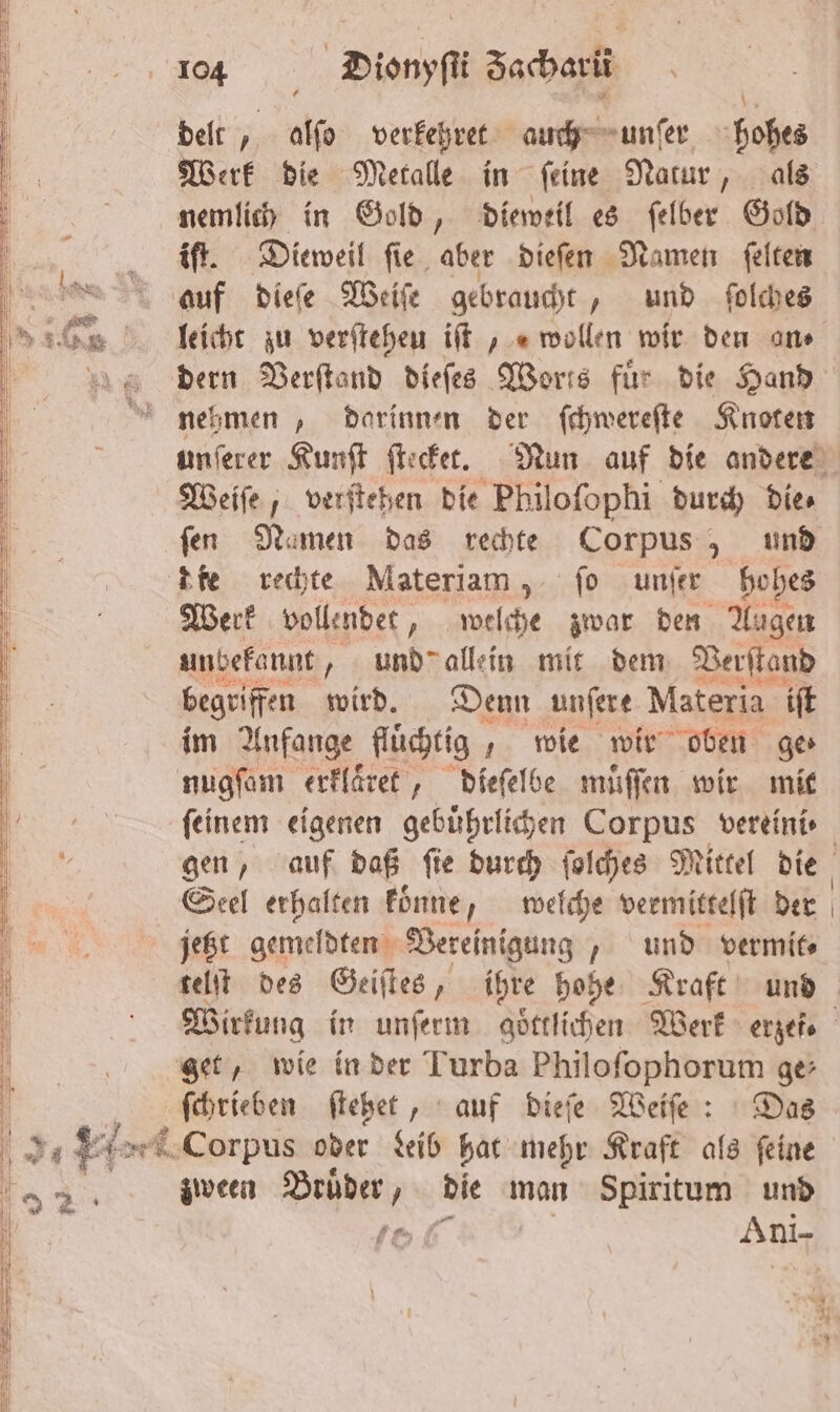 — — — ——̃ —ù1i4 mn — 3 —— — — ¶—— am eu en r — — — ——— —— — — —ꝗ— 1 On u 104 Dionyſti Sacharü delt, alſo verkehret auch unſer hohes Werk die Metalle in ſeine Natur, als nemlich in Gold, dieweil es ſelber Gold Be. Dieweil fie. aber dieſen Namen ſelten auf dieſe Weiſe gebraucht, und folches lliicht zu verſteheu iſt , „wollen wir den an⸗ dern Verſtand dieſes Worts für die Hand nehmen, darinnen der ſchwereſte Knoten unſerer Kunſt ſtecket. Nun auf die andere Weiſe, verſtehen die Philofophi durch Dies fen Namen das rechte Corpus, und die rechte Materiam, fo unſer ho hes Werk vollendet, welche zwar den Augen unbekannt, und allein mit dem Verſtand begriffen wird. Denn unſere Materia iſt im Anfange fluͤchtig „wie wir oben ger nugſam erklaͤret, dieſelbe muͤſſen wir mit feinem eigenen gebührlichen Corpus vereini⸗ gen, auf daß ſie durch ſolches Mittel die Seel erhalten koͤnne, welche vermittelſt der jetzt gemeldten Vereinigung, und vermit⸗ telſt des Geiſtes, ihre hohe Kraft und Wirkung in unſerm göttlichen Werk erzef. get, wie in der Turba Philoſophorum ge ſchrieben ſtehet, auf dieſe Weiſe: Das ö „ e Corpus oder Leib hat mehr Kraft als ſeine ö 82 zween Bruͤder, die man Spiritum und 9 to Ani- m — u _ — x . —— ˖——————— mn nn in