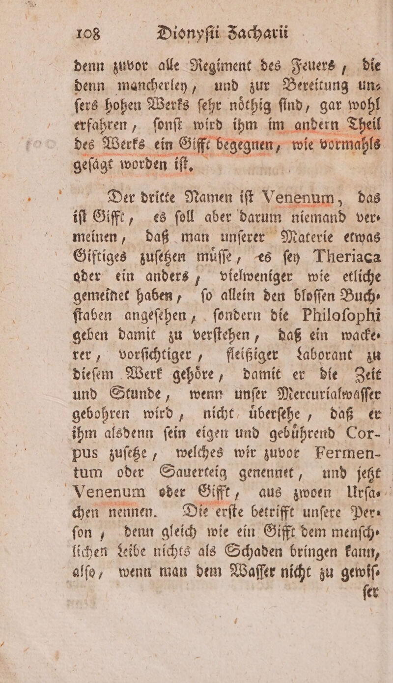 denn zuvor alle Regiment des Feuers, die denn mancherley, und zur Bereitung un⸗ ſers hohen Werks ſehr nöthig find, gar wohl erfahren, ſonſt wird ihm im andern Theil des Werks ein ff. wie vormahls geſagt worden iſt. Der dritte Namen iſt Venenum, das iſt Gifft, es ſoll aber darum niemand ver⸗ meinen, daß man unſerer Materie etwas Giftiges zuſetzen muͤſſe, es ſey Theriaca oder ein anders, vielweniger wie etliche gemeinet haben, ſo allein den bloſſen Buch⸗ ſtaben angeſehen, ſondern die Philoſophi geben damit zu verſtehen, daß ein wacke⸗ rer, vorſichtiger, fleißiger Laborant zu dieſem Werk gehöre, damit er die Zeit und Stunde, wenn unſer Mercurialwaſſer gebohren wird, nicht überſehe „ daß ihm alsdenn fein eigen und gebührend Cor- tum oder Sauerteig genenntt, und jetzt chen nennen. Die erſte betrifft unſere Per⸗ fon , denn gleich wie ein Gifft dem menſch⸗ lichen Leibe nichts als Schaden bringen kann, alſo, wenn man dem Waſſer nicht zu gewiſ⸗