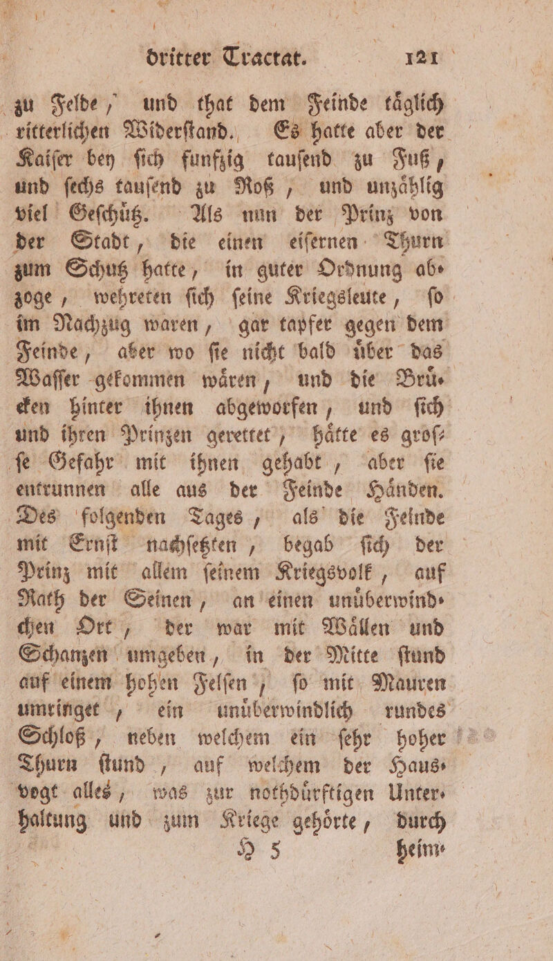 Rohr I dritter Tractat.. 121 Kaiſer bey ſich funfzig tauſend zu Fuß, und ſechs tauſend zu Roß, und unzaͤhlig viel Geſchuͤßz. Als nun der Prinz von zum Schutz hatte‘ in guter Ordnung ab» im Nachzug waren, gar tapfer gegen dem Feinde, aber wo ſie je nicht bald uͤber das cken hinter ihnen abgeworfen, und ſich und ihren Prinzen gerettet, hätte es groſ⸗ entrunnen alle aus der Feinde Haͤnden. mit Ernſt nachſetzten, begab ſich der Prinz mit allem ſeinem Kriegsvolk, auf Rath der Seinen, an einen unuͤberwind⸗ chen Ort, der war mit Waͤllen und Schanzen umgeben, in der Mitte ſtund auf einem hohen Felſen ſo mit Mauren Thurn ſtund , auf welchem der Haus⸗ heim