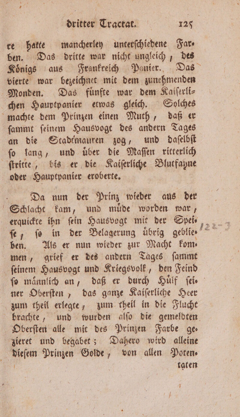 ve hakte mancherlen unterſchiedene Far ⸗ ben. Das dritte war nicht ungleich, des Koͤnigs aus Frankreich Panier. Das vierte war bezeichnet mit dem zunehmenden Monden. Das fuͤnfte war dem Kaiſerli⸗ chen Hauptpanier etwas gleich. Solches machte dem Prinzen einen Muth, daß er ſammt ſeinem Hausvogt des andern Tages an die Stadtmauren zog, und daſelbſt fo lang, und über die Maſſen ritterlich ſtritte, bis er die Kaiſerliche Blutfayne oder Hauptpanier eroberte. Da nun der Prinz wieder aus der Schlacht kam, und muͤde worden war, erquickte ihn fein Hausvogt mit der Spei⸗ | ben. Als er nun wieder zur Macht kom⸗ men, grief er des andern Tages ſammt feinem Hausvogt und Kriegsvolk, den Feind ſo maͤnnlich an, daß er durch Huͤlf ſei⸗ ner Oberſten, das ganze Kaiſerliche Heer zum theil erlegte, zum theil in die Flucht brachte, und wurden alſo die gemeldten Oberſten alle mit des Prinzen Farbe ge zieret und begabet; Dahero wird alleine dieſem Prinzen Golde, von allen Poten⸗ toten y