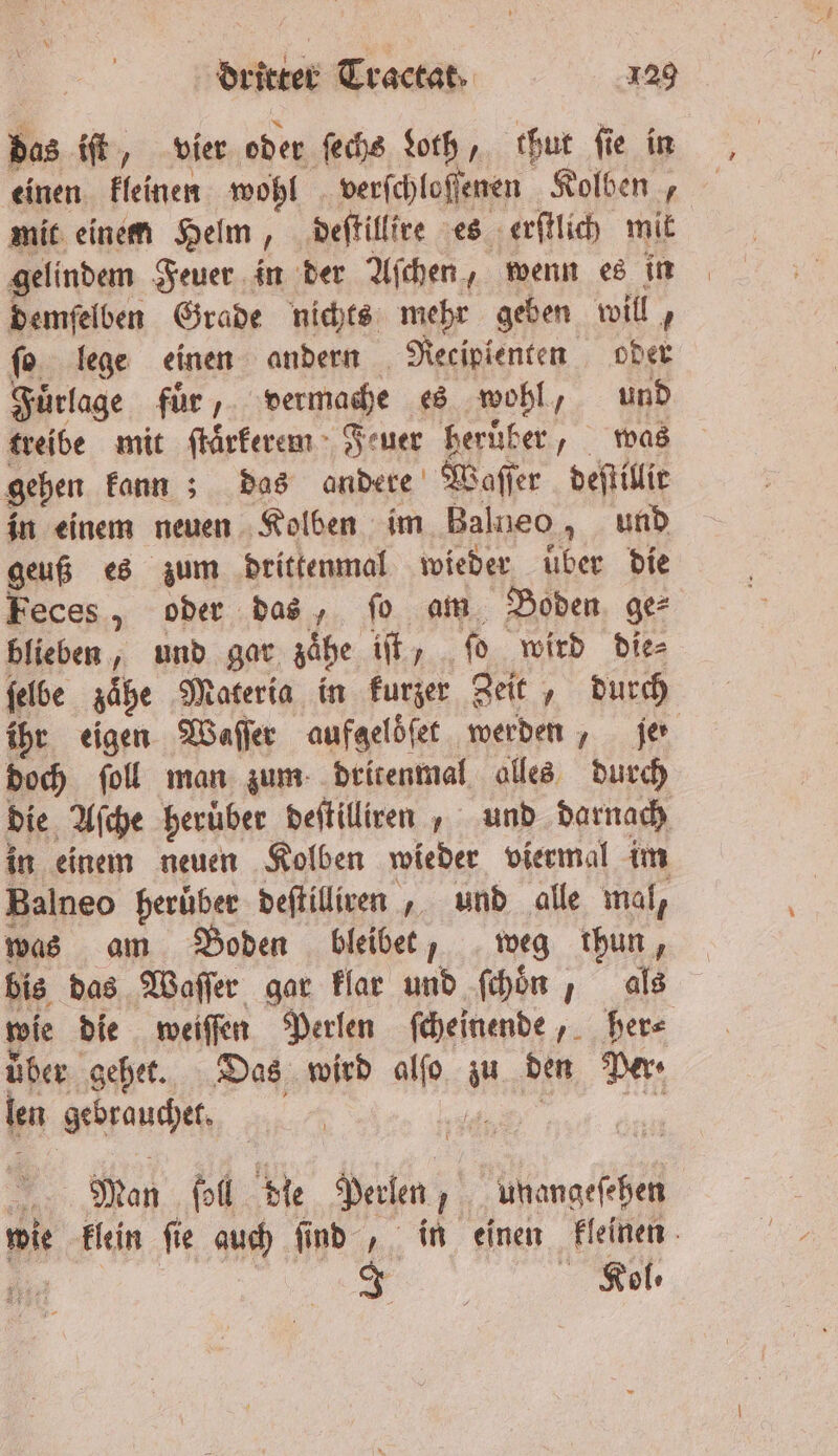 das iſt, vier oder ſechs Loth, thut ſie in einen kleinen wohl verſchloſſenen Kolben, mit einem Helm, deſtillire es erſtlich mit gelindem Feuer in der Aſchen, wenn es in demſelben Grade nichts mehr geben will, fo. lege einen andern Retipienten oder Fuͤrlage fuͤr, vermache es wohl, und treibe mit ſtarkerem Feuer heruͤber, was gehen kann; das andere Waſſer deſtillit in einem neuen Kolben im Balneo, und geuß es zum drittenmal wieder uber die Feces, oder das, ſo am Boden ge⸗ blieben, und gar zaͤhe iſt, ſo wird die⸗ ſelbe zaͤhe Materia in kurzer Zeit, durch ihr eigen Waſſer aufgeloͤſet werden, je doch ſoll man zum dritenmal alles durch die Aſche heruͤber deſtilliren, und darnach in einem neuen Kolben wieder viermal im Balneo herüber deftiliven , und alle mal, was am Boden bleibet, weg thun, bis das Waſſer gar klar und ſchoͤn, als wie die weiſſen Perlen ſcheinende, her⸗ über gehet. Das wird alſo zu den Per len gebrauchet. EN ER wie klein fie auch find , in einen kleinen nr | Role