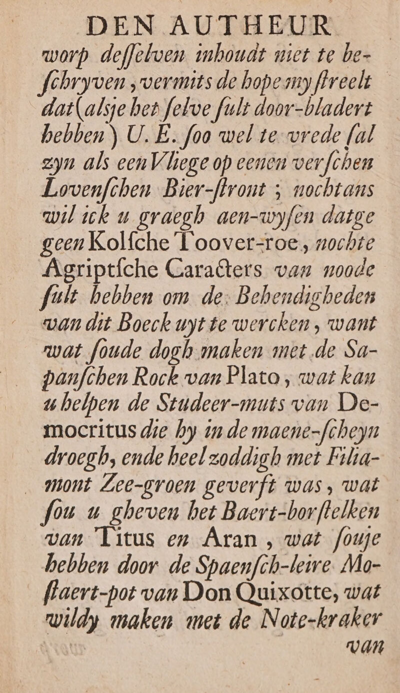 worp deffebven inhoudt niet te be- fchryven ‚vermits de bopemyftreelt — dat(alse het felve fult door-bladert — hebben) U. E. foo wel tevrede fal zyn als een liege op eenen verfchen Lovenfchen Bier-ffront ; nochtans wil ick u graegh aen-wyfen datge geen Kolfche T'oover-roe, nochte Ägriptfche Caraters van noode fuit hebben om de: Behendigheden wan dit Boeck uyt te wercken, want wat foude dogh maken met de Sa- panfchen Rock van Plato , wat kan uhelpen de Studeer-muts van De- mocritus die hy u de maene-fcheyn droegb, ende heel zoddigh met Fihia- _ mont Lee-groen geverft was, wat fou u gheven het Baert-borftelken van Titus en Aran , wat fouje hebben door de Spaenfch-leire. Mo- flaert-pot van Don Quixotte, wat wildy maken met de Note-kraker | VAN