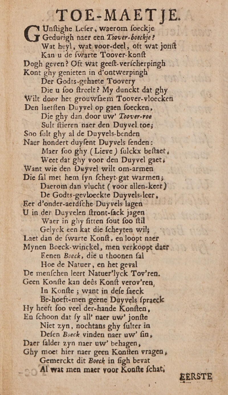 „TOE:MAETJE. N Unftighe Lefer, waerom foeckje | G Gedurigh naer een Toover-boeckje ? | Wat heyl, Wat, voor-deel, oft wat jotift Kan u de {warte Toover-konft Dogh geven? Oft Wat geeft-verfcherpingh Kont ghy genieten in d'ontwerpingh' Der Godts-gehaete Toovery ___ Die u foo ftreelt? My dunckt dat ghy Wilt door het grouwfaem Toover-vloeckefì Den laetften Duyvel op gaen foecken, Die ghy dan door uw’ Toover-roe Sult ftieren naer den Duyvel toe; Sao fult ghy al de Duyvels-benden — Naer hondert duyfent Duyvels fenden: Maer foo ghy (Lieve ) fulckx beftaet , Weet dat ghy voor den Duyvel gaets Want wie den Duyvel wilt om-armen Die fal met hem fyn fcheyt-gat warmen; Daerom dan vlucht ( voor allen-keer ) De Godts-gevloeckte Duyvels-leer , Eer d'onder-aetdfche- Duy vels lagen U in der Dayvelen ftront-fack jagen Waer in ghy fitten fout foo ftil Gelyck een kat die fcheyten wil; Laet dan de {warte Konft, en loopt naer Mynen Boeck-winckel, men verkoopt daer Eenen Boeck, die u thoonen fal Hoe de Natuer, en het geval De menfchen leert Natuer’lyck Tov’ren. Geen Konfte kan deês Konft verov’ren, In Konfte ; want in dele faeck Be-hoeft-men geene Dayvels fpraeck Hy heeft foo veel der-hande Konften, En fchoon dat fy all’ naer uw’ jonfte Niet zyn, nochtans ghy fulter in Defen Boeck vinden naer uw’ (in, Daer falder zyn naer uw’ behagen; Ghy moet hier naer geen Konften vragen ; Gemerckt dit Boeck in figh Hes? N --, Al wat men maer voor Konfte Schat, Me Adie wkn EERSTE