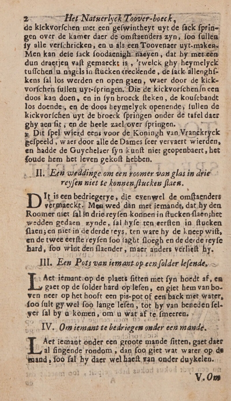 de kiekvotichen met een gefwintheyt uyt de mek {prins gen over. de kamer daer de omftaenders zyn, foo fullen: íy alle verfchricken, en u âls/een Toovenaer uyt-makens Men kan defe fack foodaenigh fäeyen, dat by meteën dun draetjen, vaft gemaeckt is „'cwelck ghy heymelyck tuffchen ‘u nagels in ftacken éreckende „de fack- allenghf- kens fal los werden en open gaen, waer door de kick- vorfchen fullen uytefpringen. Die de kickvorfchen, ineen doos kan doen, en in (yn broeck fteken, de koufebandt los doende, en de doos beymelyck openendes fullen de kickvor{chen uyt de broeck (pringen onder de tafel daer ghy aen fit sen de heele zaelsover fpringea. — s, Dit fpel wierd eens voor de Koningh van Vranékryek 5 gepeeld , waer door alle de Dames (eer vervaert wierden, en hadde de Guychelaer fyn kunft niet ie het foude hem het leven gekoft. hebben. | AIT: Ec weddinge om een roomer van glas in pre reyfen niet te konnen, Jlucken Jaen, D It is een bedriegerye, die evenwel de omfaenders vermaeckt. Men wed dân met iemandt, dat‚hy den Roomer aiet (al ín drie reyfen konnen in ftuckenflaenshee wedden gedaen zynde, (al hyfe tenseerften in ftucken aen; ea nietin de derde reys, ten ware hy de kneep wift, en de twee eer fte reyfen foo fapbt floegh en de derde reyfe hard, foo wint den flaender, maer anders verlieft hy. JIL, Een Pots van iemant op een falder lefende,… jet etn iëmantsop-de plaets fitten met (yn hoedt af, en gaet op de (older hard oplefen, en giet hem van bo- ven neer op het hooft een pis-pot of eer back met water, foa {ule gy. wel foo lange'lefên, tot by van beneden fel. ver fal by a komen, om u wat af te, {meeren, » IV, Om iemant te bedriegen onder eenn mand, At iemant onder cen groote mande fitten, gaet daèr al fingénde rondom ; dan foo giet wat water op. de basd, foo fal Pi daer welhaef. van }ander ON, 7 CV, Oms