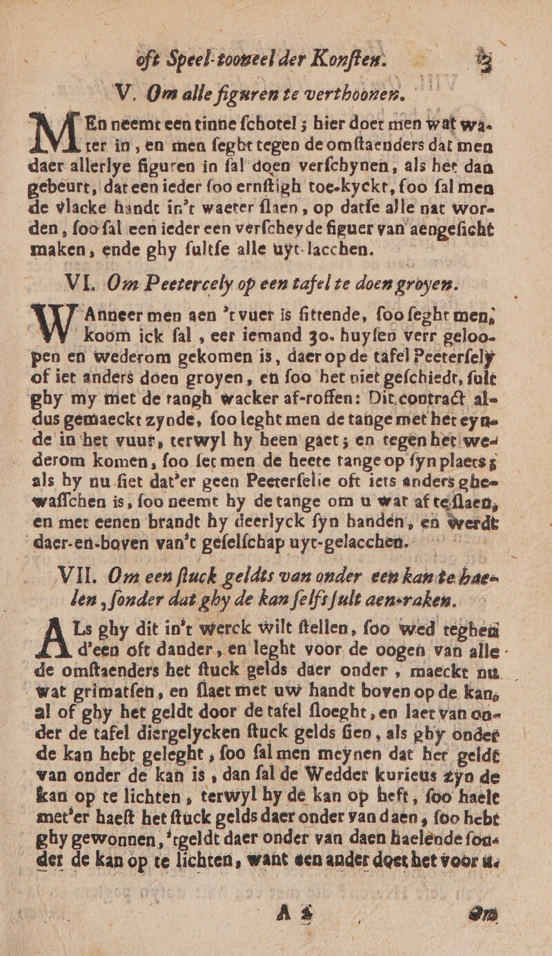 oft Speel-tooveelder Konften. — B | ‚V. Om alle figuren te verthoonen. A A En neemt een tinne fchotel ; hier doet men wat wa. ter in ‚en ren fegbt tegen de omftaenders dat men daer allerlye figuren in fal doen verfchynen, als her dan gebeurt, dar een ieder foo ernftigh toe-kyckt, foo fal men de vlacke hande in* waeter flaen , op datfe alle nat wore den, foo fal een ieder een verfcheyde figuer van aengeficht maken, ende ghy fultfe alle uyt-lacchen. VL Om Peetrercely op een tafel te doen groyen. “Anneer men aen °tvuer is fittende, foo fezht men; “YY koom ick fal , eer iemand 3o. huyfen verr geloo- pen en wederom gekomen is, daer op de tafel Peeterfely of iet anders doen groyen, en foo het niet gefchiedt, fult ghy my met de rangh wacker af-roffen: Dit.contrat ale _ dus gemaeckt zynde, foo leght men de tange met het ey na de in ‘het vuur, terwyl hy heen gaet; en tegen het wee waffchen is, foo neemt hy detange om u wat af teflaen, en met eenen brandt hy deerlyck fyn handen, en $verdt daer-en-baven van't gefelfchap uyt-gelacchen. len „fonder dat ghy de kan felfi fault aensraken. AS ghy dit in't werck wilt ftellen, foo wed rephen . al of ghy het geldt door de tafel floepht,en laet van aa= der de tafel diergelycken ftuck gelds Gen, als ghy onder de kan hebe geleght ‚ foo fal men meynen dat her gelde van onder de kan is ‚ dan fal de Wedder kurieus Zyn de kan op te lichten ‚ terwyl hy de kan op heft, foo haele snet'er haeft het ftuck gelds daer onder van daen , foo hebt ghy gewonnen ,’tgeldt daer onder van daen haelènde fons AR 7 97