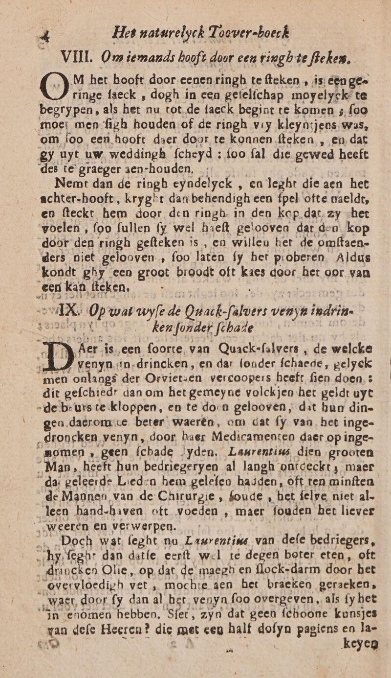 __ VIJL Oms iemands hooft door een ringb te leken. O M het hooft door eenen ringh te fleken , is: één ge- ringe faeck , dogh in een getelfchap moyelyek te begrypen, als het. nu totde laeck begint te komen ; foo moe men figh houden of de ringh vry kleyn:jens was, om {oo een hooft daer door te konnen fteken , en, dat gy uyt uw, weddingb fcheyd : foo fal die gewed heeft des te graeger sen-houden, Nemt dan de ringb eyndelyck , en leghrt die aen het achter-hooft:, kryght dan behendigh een fpel ‘ofte maeldt, en fteckt hem door den ringh- in den kop dat. zy -het woelen , foo fullen fy wel hieft gelooven dar den kop door den ringh gefteken is, en willeu het de omffaen- ders niet gelooven , foo laten fy het pioberen. Aldus kondt ghy een groot broodt oft kaes door het oor van een kan, leken, 8 Ek 9, wat zoyfe de Odsk- heers. verk inden | Ke ken onder fchade D en. ‘iseen foorte, van Quack-falvers e de welcke venyn.*n-drincken, en dar (onder fchaede, gelyck “men oatangs der Orvietsen vercoopers heeft fien doen. dit gefchiedr dan om het gemeyne volckjen het geldt uyt „de be'urste:kloppen, en te dora gelooven, dat hun din- gen.daerome beter waerên, om dat fy van, het inge- „droncken, venyn, door, haer Medicamen:en daer op inge- _momen ‚ geen (cbade /yden. Laurentius dien grooten _Man, heeft hun bedriegeryen al langh ontdeckt; maer _da: geleerde Lied:a hem gelefeo hasden, oft ten minften de Mannen van de-Chirurgie , boude , bet felve niet al. leen hand-haven oft voeden , maer fouden bet liever „„weeren en verwerpen. _… „Doch wat (eght nu Laurentius van dele bedriegers, hy, feghr dan datfe eerft wel te degen boter eten, oft „drincken Olie „op. dat, de maegb en flock-darm door het “overvloedigh vet , mochse aen het braeken geraeken, „WASL, door fy dan al ber. venyn foo overgeven, als fy bet “Sn enômen hebben. Sfet, zyn dat geen (Choone kunsjes van dele Heeren? die, met cen ak lol pagiens en la- IAS ha keyen