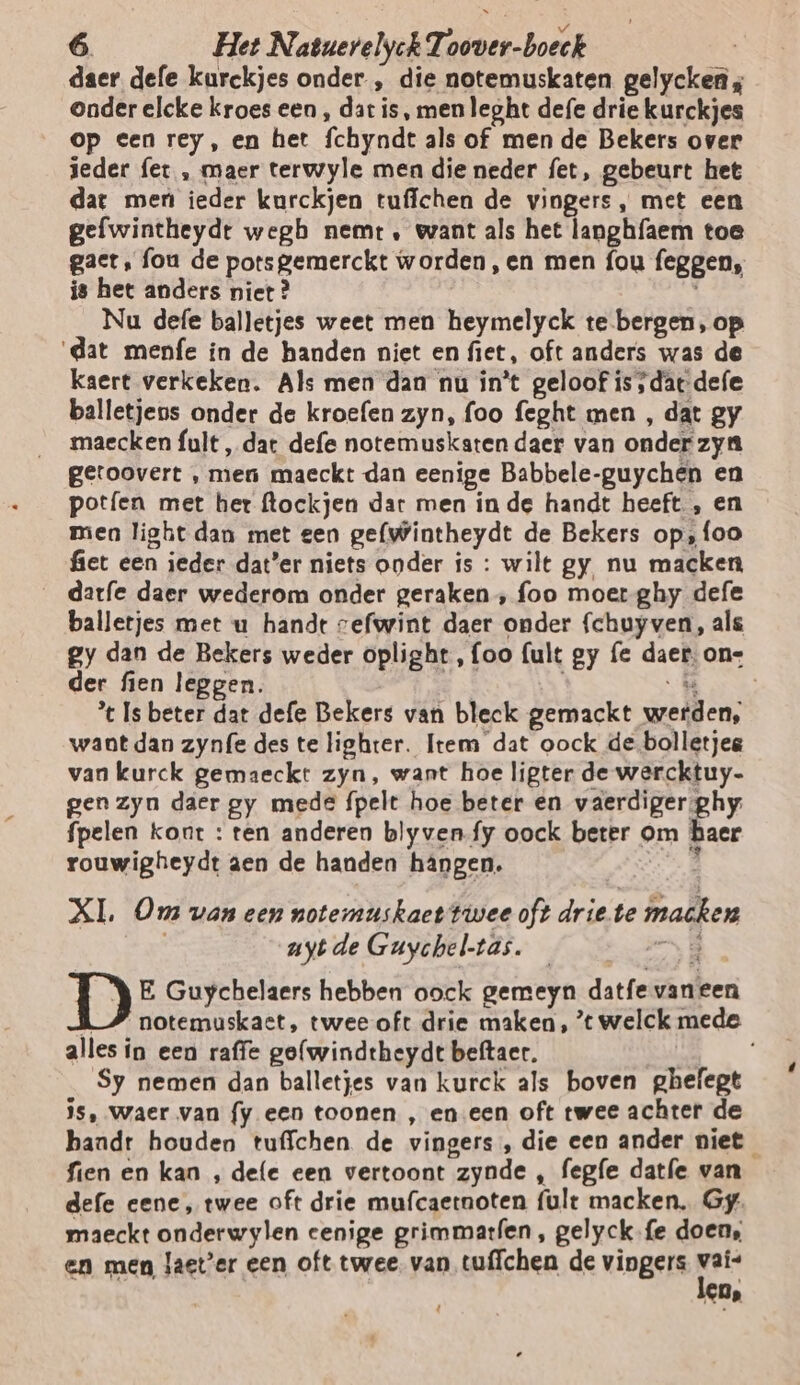 daer defe kurckjes onder , die notemuskaten gelycken ; onder elcke kroes een , dar is, men leght defe drie kurckjes op een rey, en het fchyndt als of men de Bekers over teder fet , maer terwyle men die neder fet, gebeurt het dat men ieder kurckjen tufichen de vingers, met een gefwintheydt wegh nemt , want als het langhfaem toe gact, fou de potsgemerckt worden,en men fou feggen, is het anders niet? Nu defe balletjes weet men heymelyck te bergen, op ‘dat menfe in de handen niet en fiet, oft anders was de kaert verkeken. Als men dan nu in't geloof is ‚dat defe balletjens onder de kroefen zyn, foo feght men , dat gy maecken fult, dat defe notemuskaten daer van onder zya getoovert , men maeckt dan eenige Babbele-guychén en potífen met her flockjen dar men in de handt heeft, en men light dan met een gefwintheydt de Bekers op‚foo fiet een ieder dat'er niets onder is : wilt gy, nu macken __darfe daer wederom onder geraken , foo moer ghy defe balletjes met u handt vefwint daer onder fchuyven, als gy dan de Bekers weder oplight, {oo (ult gy fe daer: one der fien leggen. aar Kan % Is beter dat defe Bekers van bleck gemackt werden, want dan zynfe des te lighter. Item dat oock de.bolletjeg van kurck gemaeckt zyn, want hoe ligter de wercktuy- gen zyn daer gy mede fpelt hoe beter en vaerdiger ghy fpelen kont : ten anderen blyven.fy oock beter om haer rouwigheydt aen de handen hângen. d XI. Ons van een notermuskact twee oft drie te macken uyt de Guychel-tas. B E Guychelaers hebben oock gemeyn datfe vaneen K_” notemuskaet, twee oft drie maken, ’t welck mede alles in een raffe golwindtheydt beftaer. Sy nemen dan balletjes van kurck als boven ghefegt is, waer van fy een toonen , eneen oft twee achter de baadt houden tuffchen de vingers , die een ander niet fien en kan , defe een vertoont zynde , fegfe datfe van defe eene, twee oft drie mufcaetnoten fult macken. Gy. maeckt onderwylen cenige grimmarfen, gelyck.fe doen, en men Jaet’er een oft twee. van tuffchen de vingers dj CDs t