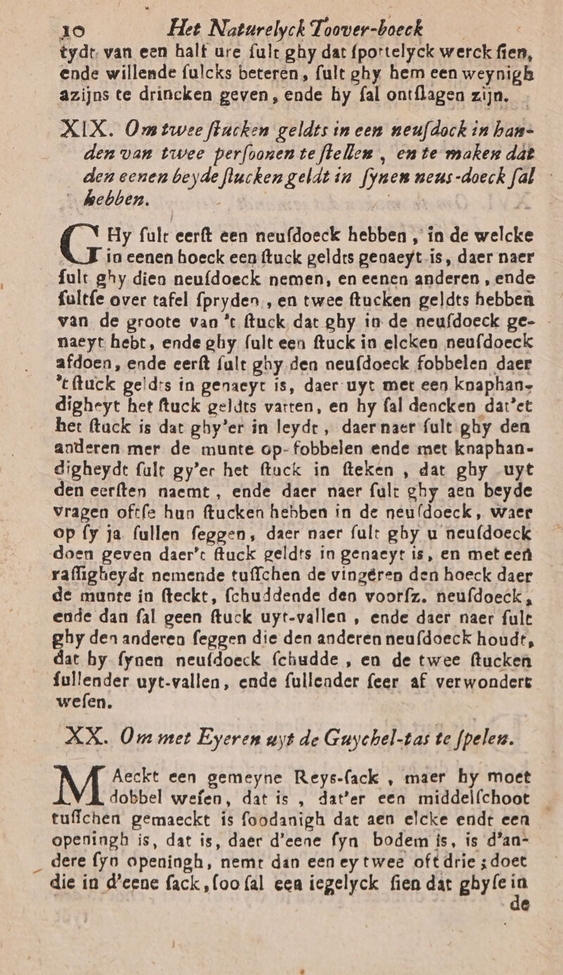 tydt, van een halt ure fult ghy dat (portelyck werck fien, ende willende fulcks beteren, ult ghy hem een weynigh azijns te drincken geven, ende hy fal ontflagen zijn. - XIX. Ong twee ftucken geldts in een neufdock in han= den van twee perfoonenteftellen , en te maken dât den eenen beyde flucken geldt in fynen neus-doeck fal - _ ebben. nr Hy fult eerft een neufdoeck hebben , ín de welcke in eenen hoeck een ftuck geldrs geaaeyt is, daer naer fult ghy dien neu{doeck nemen, en eenen anderen, ende fultfe over tafel fpryden , en twee ftucken geldts hebben van de groote van ’c (tuck, dat ghy in de neufdoeck ge- - naeyt hebt, ende ghy (ult een ftuck in elcken neufdoeck afdoen, ende eerft (ult ghy den neufdoeck fobbelen daer ‘eftuck geld:s in genaeyt is, daer uyt met een knaphan- digheyt het ftuck geldts varten, en hy fal dencken dat’et het flack is dat ghy’er in leydr , daer naer {ult ghy den anderen mer de munte op-fobbelen ende met knaphan- digheyde (alt gy’er het (tuck in fteken , dat ghy uyt den eer{ten naemt, ende daer naer fult ghy aen beyde vragen oftfe hun ftucken hebben in de neuldoeck , waer op fy ja (ullen feggen, daer naer fult ghy u neufdoeck doen geven daer’: luck geldts in genaeyt is, en met eef rafligheydt nemende tuffchen de vingéren den hoeck daer de mante in fteckt, (chuddende deo voorfz. neufdoeck , ende dan fal geen ftuck uyt-vallen , ende daer naer fult ghy den anderen feggen die den anderen neufdoeck houdt, dat by fynen neufdoeck (chudde , en de twee ftucken sap uyt-vallen, ende fullender (eer af verwondert wefen. XX. Om met Eyeren uyt de Guychel-tas te fpelen. Aeckt een gemeyne Reys-fack , maer hy moet dobbel wefen, dat is , dater een middelfchoot _ tufichen gemaeckt is foodanigh dat aen elcke endt een openingh is, dat is, daer d'eene fyn bodem ís, is d’an- _ dere {yo openingh, nemt dan een ey twee oft drie ;doet die in d'eene fack,(oofal eea iegelyck fien dat Bren e