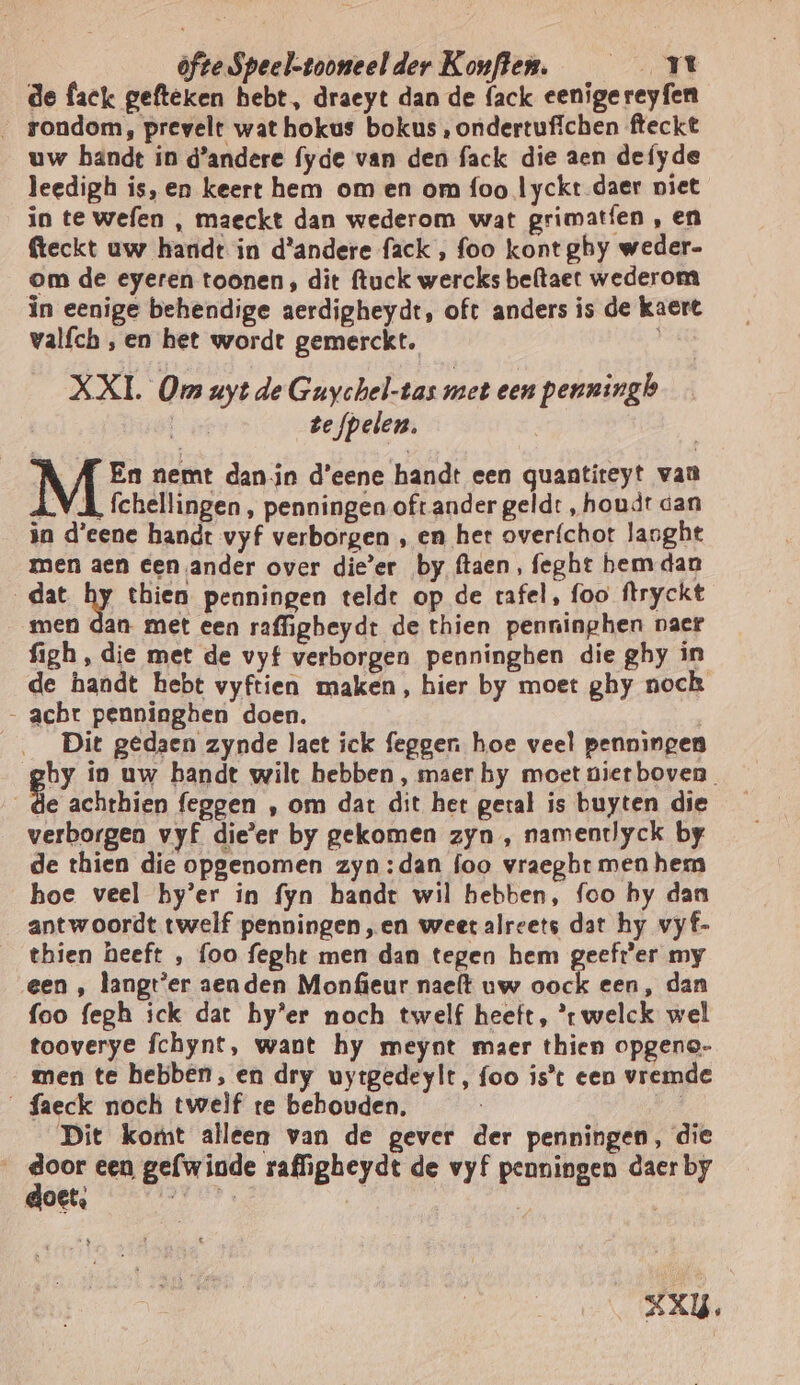 de fack gefteken hebt, draeyt dan de fack eenigereyfen _ rondom, prevelt wat hokus bokus , ondertufichen fteckt uw bandt in d'andere fyde van den fack die aen defyde leedigh is, en keert hem om en om foo lyckt daer niet in te wefen , maeckt dan wederom wat grimatíen , en feckt uw hardt in d'andere fack , foo kont ghy weder- om de eyeren toonen, dit ftuck wercks beftaet wederom in eenige behendige aerdigheydt, oft anders is de kaert valfch , en het wordt gemerckt. XXI. Om uyt de Guychel-tas met een penningb | te fpelen. A En nemt dan in d'eene handt een quantiteyt van LVA fchellingen, penningen oftander geld: „houdt dan in d'eene handt vyf verborgen , en het over{chot lasght men aen een ander over die’er by ftaen, feght bem dan dat hy thien penningen teldt op de rafel, foo ftryckt men dan met een raffigheydt de thien penninphen vaer figh, die met de vyf verborgen penninghen die ghy in de handt hebt vyftien maken, hier by moet ghy noch - acht penningben doen. Dit gedaen zynde laet ick feggen hoe veel penningen by ip uw bandt wilt hebben , maer hy moet niet boven Ke achthien feggen , om dat dit het geral is buyten die verborgen vyf die'er by gekomen zyn , namentlyck by de thien die opgenomen zyn:dan foo vraegbt men hem hoe veel by’er in fyn handt wil hebben, foo hy dan antwoordt twelf penningen,en weet alreets dat hy vyf- thien heeft , foo feght men dan tegen hem geeft'er my een , kangt'er zenden Monfieur nae{t uw oock een, dan foo fegh ick dat by’er noch twelf heeft, *r welck wel tooverye fchynt, want hy meynt maer thien opgene- men te hebben, en dry uytgedeylt, foo ist een vremde _faeck noch twelf te behouden. dE Dit komt alleen van de gever der penningen, die zee een gefwinde rafligheydt de vyf penningen daer by goet, tek 4 XU.