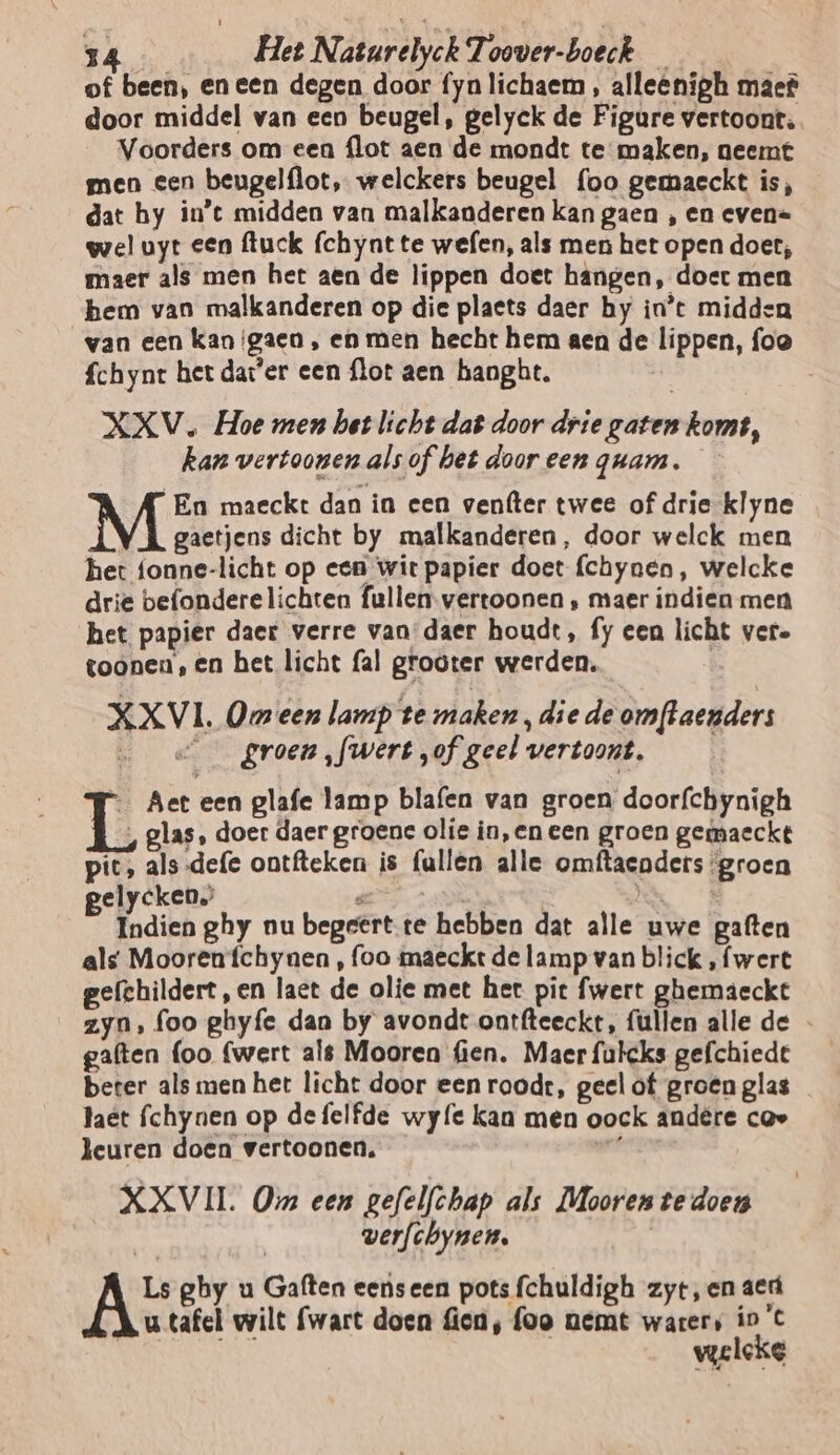 of been, eneen degen door fynlichaem , alleenigh maef door middel van een beugel, gelyek de Figure vertoont, Voorders om een flot aen de mondt te maken, neemt men een beugelflot, welckers beugel foo gemaeckt is, dat hy in’t midden van malkanderen kan gaen , en even= wel uyt een fuck (chyntte wefen, als men het open doet; maer als men het aen de lippen doet hangen, doer men hem van malkanderen op die plaets daer hy in’t midden van een kan {gaen , en men hecht hem aen de lippen, foo fchynt het dat'er een flot aen hanght. | XXV. Hoe men het licht dat door drie gaten komt, kan vertoonen alsof het door een quam. En maeckt dan in een venfter twee of drie klyne gaetjens dicht by malkanderen, door welck men het fonne-licht op een wit papier doet (chynen, welcke drie befondere lichten fullen-vertoonen ‚ maer indien men het papier daer verre van: daer houdt, fy een licht vere toonen, en het licht fal grooter werden, | XXVI. Omeen lamp te maken ‚diede omftaenders groen [wert „of geel vertoont, _ Aet een glafe lamp blafen van groen door{chynigh ‚glas, doer daer groene olie in,en een groen gemaeckt pic, als-defe ontfteken is fallen alle omftaenders ‘groen elycken. pr ; Indien ghy nu begeert.te hebben dat alle uwe gaften als Mooren {íchynen , foo maeckt de lamp van blick , wert gefchildert, en laet de olie met her pit fwert ghemaeckt zyn, foo ghyfe dan by avondt ontfteeckt, fullen alle de - gaften foo (wert ale Mooren fien. Maer fulcks gefchiedt beter als men het licht door een roodt, geel of groen glas taët fchynen op defelfde wy{e kan men oock andêre cav leuren doen vertoonen. XXVII Om een gefelfchap als Mooren te doen werfchynen., Ls ghy u Gaften eenseen pots fchuldigh zyt,en ae Ku tafel wilt (wart doen fien, foo nemt warers io C | welcke