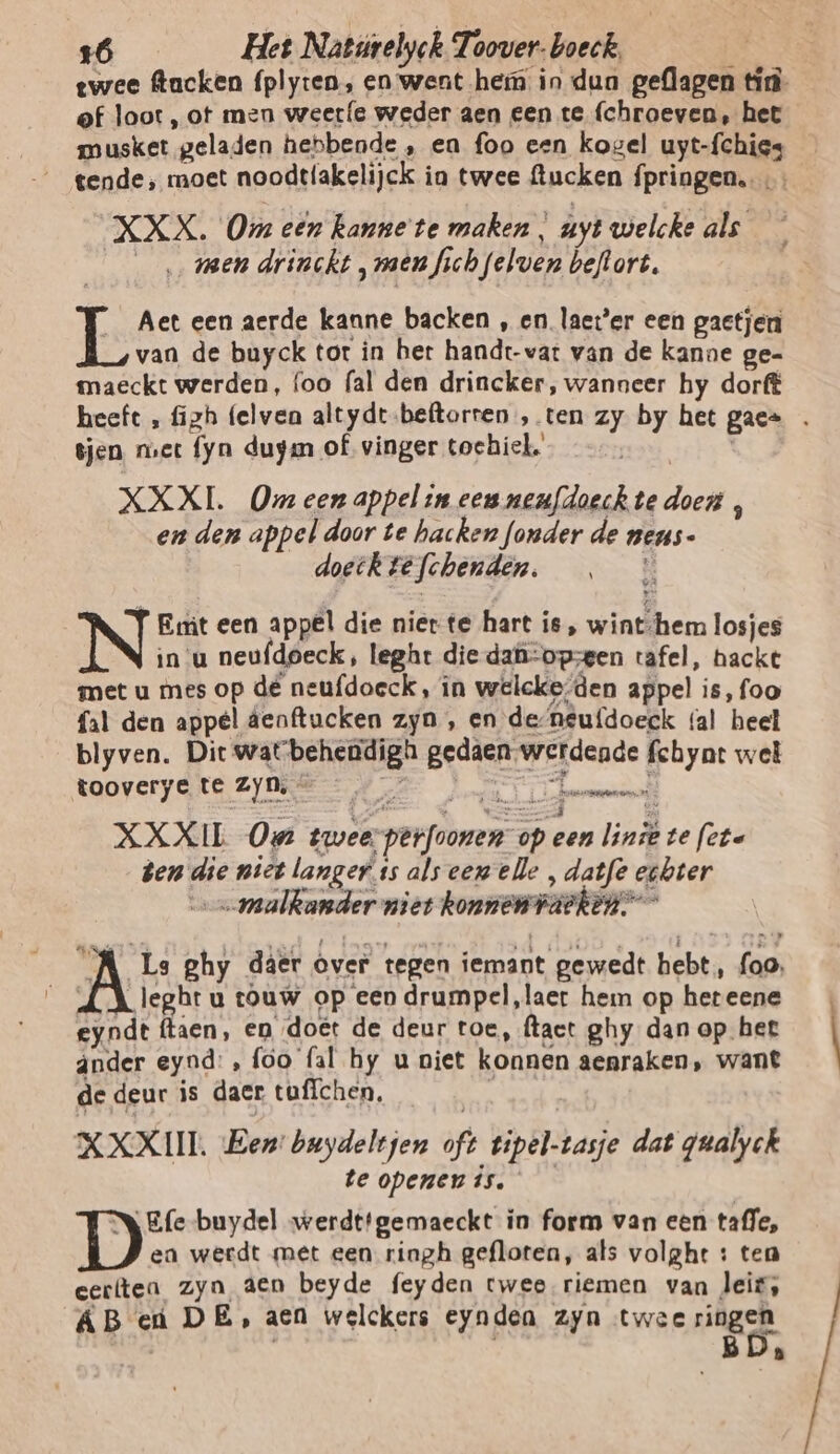 twee flacken fplyten, en went hem in dun geflagen tin- ef loot, ot men weerfe weder aen een te (chroeven, het musket geladen hebbende , ea foo een kogel uyt-fchies tende, moet noodtlakelijck ia twee ftucken fpringen. XXX. Om een Ranne te maken , uyt welcke als | ‚men drinckt, men fich felwen beftort. L Aet een aerde kanne backen , en. laeter een gactjen van de buyck tor in ber handt-vat van de kanne ge- maeckt werden, foo (al den drincker, wanneer hy dorft heeft , figh (elven altydr.beftorren , ten zy by het gae= . in, tjen met fyn duym of vinger tochiel. XXXL. Om een appel in een neufdoeckte doen , en den appel door te hacken fonder de nens- doetk te fchenden. Re Emt een appel die niette hart is, wint-hem losjes in'u neufdoeck, leght die-dafi:opsegen tafel, hackt met u mes op dé neufdoeck, in welcke:den appel is, foo fal den appel áenftucken zyn , en de-neufdoeek (al heet blyven. Dit wat behendigh gedaen werdende fchyat wel tooverye te Zyn, — Ps NEE ef XXXIL On twee perfoonen op een lint te fcte den die niet langer ts als een elle , datfe echter malkander miet konnentackin” VA Le ghy daer Over tegen iemant gewedt hebt ‚ foo, _ ÁAleghru touw op een drumpel,laer hem op heteene eyndt ftaen, en doët de deur toe, ftact ghy dan op het áânder eynd:, foo (al hy u niet konnen aepraken, want de deur is daer tuffchen, &amp; XXXIII. Een: buydeltjen oft tipel-tasje dat gualyck te openen is. Efe-buydel werdt!gemaeckt in form van een tafle, ea werdt met een ringh gefloten, afs volght : tea cerlten zyn aen beyde feyden twee riemen van leis, ÁB eú DE, aen welckers eynden zyn twee ringen