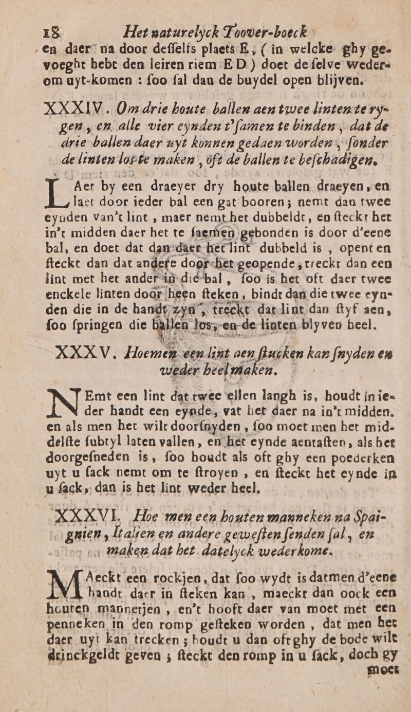 ‚En daer” na door deffelfs plaets. E,‚ (in welcke ghy ge. voeght bebt den leiren riem:E D.) doet de felve weders om uyt-komen : foo fal dan de buydel open blijven. XXXIV. Om drie houte ballen aen twee linten-te ry genen. alle vier eynden tfamen te binden „dat de drie ballen daer uyt konnen gedaen worden fonder de linten loste maken , oft de ballen te befchadigen, Aer by een draeyer dry houte ballen draeyen „en ge, doorgefneden is, foo houdt als oft ghy een poederken uyt u fack nemt om te ftroyen , en fteckt het eynde in u fack, dan is het lint weder heel, XXXVL Hoe men een houten mauneken na Spai- oo guien, lalsen en andere gerweften fenden fal, en ooo on Wake dat het. datelyck wederkome. { Aeckt een rockjen, dat foo wydt isdatmen d’eene (A handt daer in (leken kan , maeckt dan oock cen houten mannerjen , en’t hooft daer van moet met een penneken in den romp gefteken worden , dat men het daer uyt kan trecken ; houdt u dan oftghy de bode wilt _ drinckgeldt geven ; fleckt den romp in u fack, doch gy moet