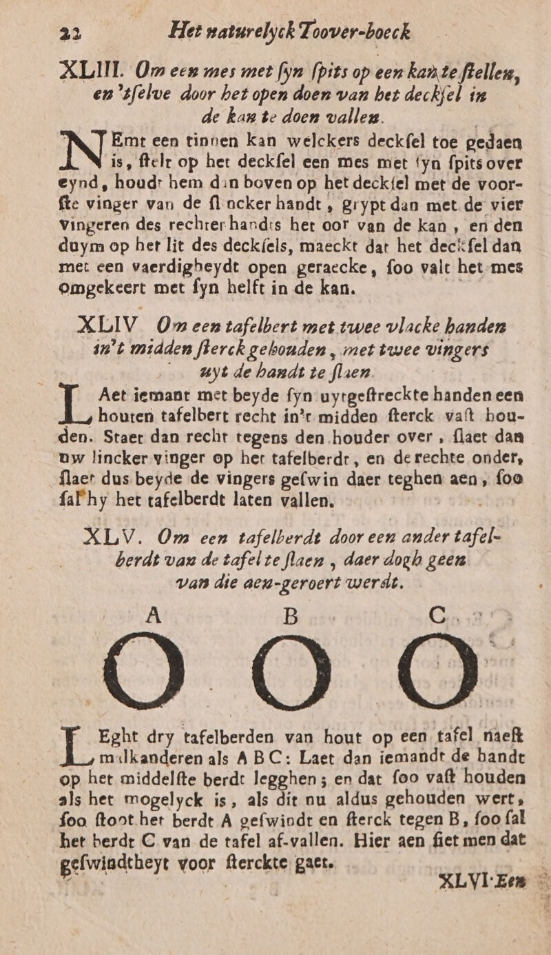 ALI. Om een mes met fyn fpits op een kante flellen, en ‘sfelve door het open doen van het deckfel in de kan te doen valleg. | N TEmteen tinnen kan welckers deckfel toe gedaen LN is, ftelr op het deckfel een mes met ‘yn fpits over eynd, houd: hem din boven op het deck{el met de voor- fte vinger van de fl ncker handt, grypt dan met de vier Vingeren des rechrerhand:s het oor van de kan , en den duym op her lit des deckf{els, maeckt dat het decifel dan met cen vaerdigheydt open geraecke, foo valt het-mes omgekeert met fyn helft in de kan. XLIV Om een tafelbert met twee vlacke handen in't midden flerck gebonden , met twee vingers uyt de handt te flaen. Hs Aet iemant met beyde fyn uytgeftreckte handen een houten tafelbert recht in’ midden fterck vat hou- den. Staer dan recht tegens den houder over , {laet dan uw lincker vinger op her tafelberdr, en de rechte onder, flaer dus beyde de vingers gelwin daer teghen aen, foo fa hy het tafelberdt laten vallen, | XLV. Om een tafelberdt door een ander tafel= berdt van de tafel te flaen ‚ daer doghs geen van die aen-geroert werdt, Ä B Cn sa, Eght dry tafelberden van hout op een tafel naeft mslkanderen als ABC: Laet dan iemandt de bande op het middelfte berdt legghen; en dat foo vaft houden als het mogelyck is, als dít nu aldus gehouden wert, foo. ftont her berdt A gefwiodt en fterck tegen B, foo fal het berdr C van de tafel af-vallen. Hier aen fiet men dat gefwiadtheyt voor fterckte gat. Î | XLVIEen —