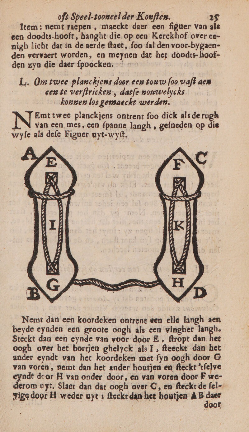Item: nemt raepen , maeckt daer een figuer van als een doodts-hooft, hanght die. op een Kerckhof over ee- nigh licht dat in de aerde ftaet, foo fal den voor-bygaen- den vervaert worden, en meynen dat het doodrs- hoof- den zyn die daer fpoocken. -” - L. Om twee planckjens door een tonus foo vaft aen een te verftricken, datfe nouwelycks konnen los gemaeckt werden. Emttwee planckjens ontrent foo dick alsde rugh / van een mes, een fpanne langh , gefneden op die wyfe als defe Figuer uyt-wyft. —_ Nemt dan een koordeken ontrent een elle langh aen beyde eynden een groote oogh als een vingher langh. Steckt dan een eynde van voor door E ‚ ftropt dan hee oogh over het borrjen ghelyck als I, fteeckt dan het ander eyndt van het koordeken met fyn oogh door G van voren , nemt dan het ander houtjen en fteckt ‘tfelve eyndt dcor H van onder door, en van voren door F we- __derom uyt. Slaet dan dat oogh over C, en fteckrt de fel-. __Yigedoor H weder uyt s fteckt dan het houtjen AB af | oof