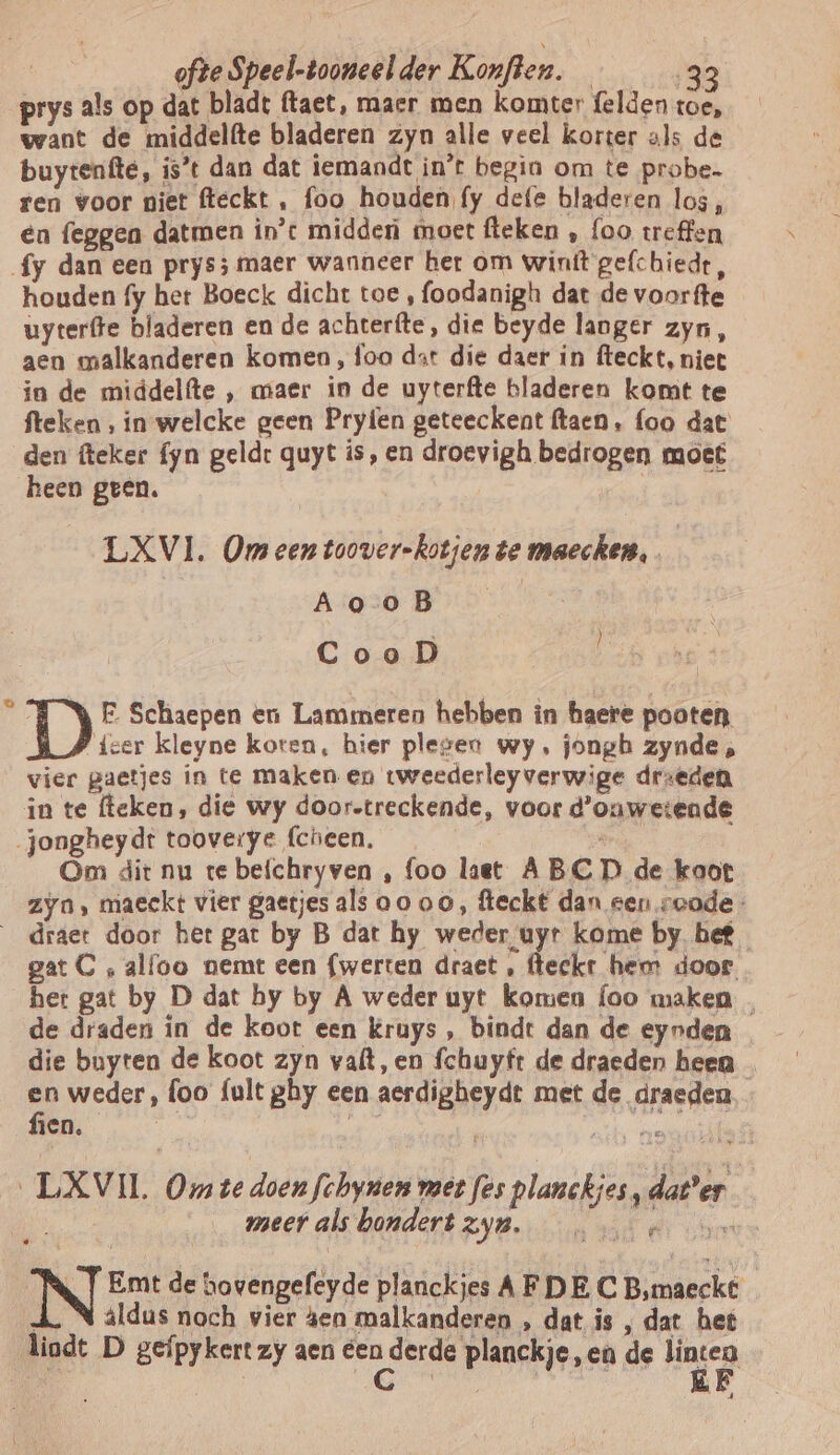 prys als op dat bladt (taet, maer men komter felden toe, want de middelfte bladeren zyn alle veel korter als de buyrenfte, is*t dan dat iemandt in’t begin om te probe ren voor niet fteckt , foo houden fy defe bladeren los, en feggen datmen in't midden moet fteken , foo treffen fy dan een prys; maer wanneer ber om winft gefchiedt, houden fy het Boeck dicht toe , foodanigh dat de voorfte uyterfte bladeren en de achterfte, die beyde langer zyn, aen malkanderen komen, foo dart die daer in fteckt, niet in de middelfte ‚ maer in de uyterfte bladeren komt te fteken , in welcke geen Pryíen geteeckent ftaen, foo dat den fteker fyn geldt quyt is, en droevigh bedrogen moet heen geen. LXVI . Om een toover-kotjen te maecken, Ao oB CooD ú D FE Schaepen en Lammeren hebben in haere pooten, {cer kleyne koten, hier plesen wy, jongb zynde , vier gaetjes in te maken en tweederleyverwige drzeden in te (leken, die wy door-treckende, voor d'ouwetende jongheydt tooverye (cheen. Brin Om dit nu te befchryven , foo last ABCD de koot zyn, maeckt vier gaetjes als oo oo, fleckt dan een soode- _draet door het gat by B dat hy weder uyr kome by. hef gat C ‚ alfoo nemt een {werten draet , fteckr hem door. het gat by D dat by by A weder uyt komen {oo maken de draden in de koot een kruys, bindt dan de eynden en weder, foo {ult ghy een aerdigheydt met de draden - fien. 5 | grand _LXVII Om te doen fchynon met fes planckjes, dater | de meet als hondert ZB bun ols red NT Emt de hovengefeyde planckies AFDE C Bsmaeckt ij aldus noch vier sen malkanderen , dat is , dat het liadt D gefpykert zy aen dert derde planckje,en de hagen | aL
