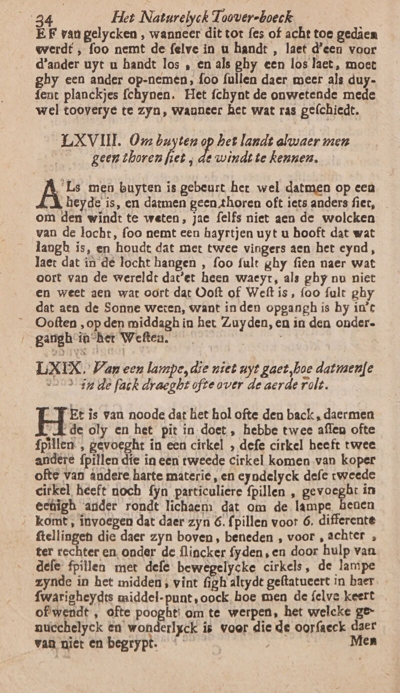 EF van gelycken , wanneer dit tot fes of acht toe gedâen werdt , foo nemt de felve in u handt , laet d'een voor d'ander uyt u handt los ‚ en als ghy een los laet, moet ghy een ander op-nemen, foo (ullen daer meer als duy- fent planckjes fchynen. Het fchynt de onwetende mede wel tooverye te zyn, waaneer het wat ras gelchiedt. LXVIIL Ox buyten Pp het landt alwaer men | e geen thoren fiet , de windt te kennen. ÂAE men buyten is gebeurt het wel datmen op een ‚hk beyde is, en darmen geen horen oft iets anders fiet, om den windt te weten, jac felfs niet aen de wolcken van de locht, foo nemt een hayrtjen uyt u hooft dat wat langb is, en houde dat met twee vingers aen het eynd, laet dat in de locht hangen , foo fult ghy fien naer wat oort van de wereldt dac'et heen waeyt, als ghy nu niet en weet aen war odrt dat Ooft of Weft is, foo fult ghy dat aen de Sonne weten, want inden opgangh is hy in't __Ooften ‚op den middagh in het Zuyden, en in den onder. ‚_ganghin-het Wetten. — LX EX. Wan een lampe, die niet uyt gaet,hoe datmaenfe sos in de fak draegbt ofte over de aerde rolt. “YT Et is van noode dat ket hol ofte den back, daermen „de oly en het pit in-doet , hebbe twee affen ofte fpillen. , gevoeght in een cirkel , defe cirkel heeft twee andere {pillen díe in een tweede cirkel komen van koper ofte van andere harte materie, en eyndelyck defe tweede cirkel heeft noch fyn particuliere {pillen , gevoeght ín eehigh ander rondt lichaem dat om de lampe benen ‚ komt, invoegen dat daer zyn 6. fpillen voor 6, differente ftellingeh die daer zyn boven, beneden , voor ‚achter , ter rechter en onder de flincker fyden,en door hulp van defe fpillea met defe bewegelycke cirkels, de lampe zynde in het midden; vint figh altydt geftatueert in baer fwarigheydts middel-punt,oock, boe men de felve keert of wendt , ofte pooght: om te werpen, het welcke ge- nucchelyck en wonderlgck is voer die de oorfaeck daer van niet en begrypt. | Men