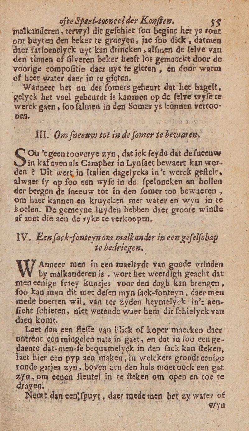 \ _ ofte Speel-tooneel der Konften. fmalkanderen , terwyl dit gefchiet foo beginc her ys rant den tinnen of filveren beker heeft los gemaeckt door de voorige <ompofitie daer uyt te gieten , en door warm of heet water daer in tc gieten, __ Wapneer het nu des f(omers gebeurt dat het hapelt, gelyck het veel gebeurdt ís kanmen op de felve wyfe te werck gaen, foo falmen in den Somer ys kannen vertoo- Den. ERN U. Om freenw tot in de fomer te bewaren. Où ’tgeentooverye zyn, dat ick feyda dat de faeeuw in kaf even als Campher in Lynfaet bewaert kan wor- den ? Dit wert in Italien dagelycks int werck geftelt, der bergen de {neeuw tot in den fomer toe bewaeren , om haer kannen en kruycken met wateren wyn in te af met die aen de ryke te verkoopen, IV. Een fack-fonteyn ov malkander in een gefelfchap be te bedriegen. | pes | WW Aver men ineen maeltydt van goede vrinden | VV by malkanderen is , wort het weerdigh geacht dat men eenige fraey kunsjes voor den dagh kan brengen, _foo-kan men dit met defen myn fack-fonteyn , daer men \ mede boerten wil, van ter Zyden heymelyck in’: den- ficht fchieten, niet wetende waer hem dit fchielyck van daen komt. ontrent een mingelen nats in gaet, en dat in foo een ge daente eend bequamelyck in den fack kan fteken, act hier éen pyp aen maken, in welckers grondt eenige ronde gatje zyn, boven aen den hals moet oock een gat drayen. _ _Nemt dan een\fpuyt, daer mede men het zy water of ; Ai | wyn