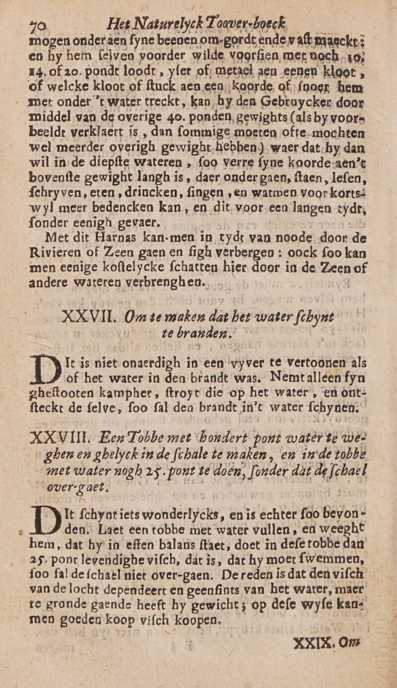 a mogen onder den fyne beenen om:gordt ende waftiriagcke en hy hem (elven voorder wilde vogr{ien, met ooch x9; of welcke kloot of ed aen een ‚koorde. of: {noer hem middel van de overige 40. ponden, gewights (als by voors beeldt verklaert ís , dan ommige moeten ofte- mochten wel meerder overigh gewight‚hebben.) waer dat-hy dan wil in de diepfte wateren , {oo verre fyne koorde-aen’t bovenfte gewight langh is, daer onder gaen, ftaen, lefen, fehry ven, eten ‚drincken, fingen ‚en watmen voor kortsá wyl meer bedencken kan, en dit, vooreen langen tyd, fonder eenigh gevaer. | , 35 Met dit Harnas kan-men in tydt van noode door de Rivieren of Zeen gaen en figh verbergen : oock foo kan andere wateren verbrenghen.… XXVIL Om te miokén dat het water febynt | _ te branden. Ie is niet onaerdigh in een ‘vyver té vertoonen als of het water in den brandt was. Nemtalleen fyn aheftooten kampher, ftroyt die op het water , eú ònt- fteckt de felve, foo fal den brandt ín’t water fchynen; XXVII Een Tobbe met ‘hondert pont watêr te we? „ghenen ghelyek in de fchale te maken, en zode tobbe met water nogh 25. pont te doën, fonder dat de fchael LENT OEREN de ne denn it eat Akin DE fchynt iets wonderlycks, en is echter foo bevon= den. Laet een tobbe met water vullen, en weeght hem, dat hy'in effen balans ftaet, doet in defe tobbe dan 25. pont levendighe vifch, dát is, dat hy moet {wemmen, foo fal de{chael niet over-gaen. De reden is dat den vifch van de lacht dependeert en geenfints van het water, maer te gronde gaende heeft hy gewicht; op defe wyfe kan: men goeden koop vifch koopen, | XXIX. Om