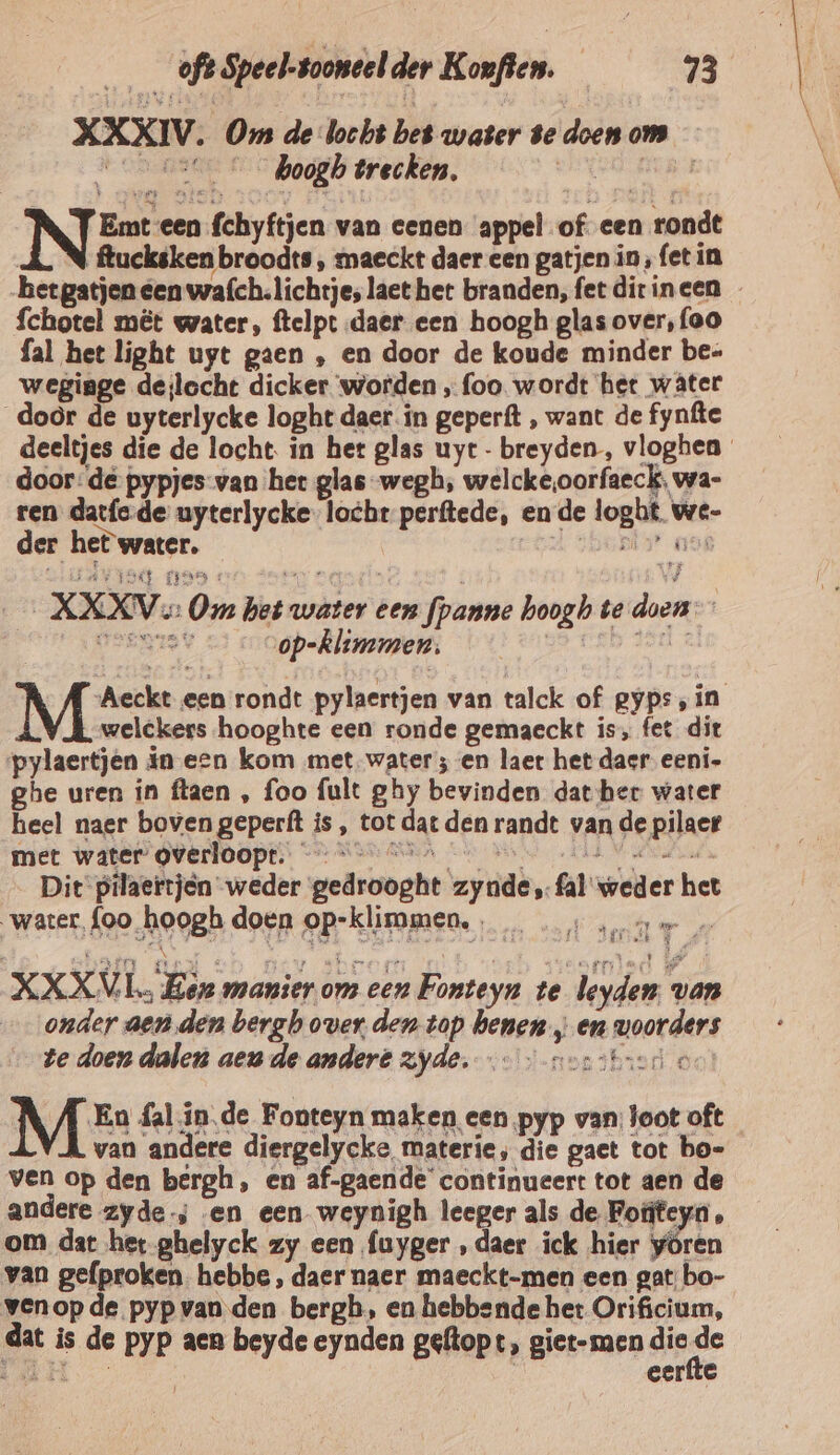 XXXIV. Om de bocht bet water Be doen oms 05 © boogb trecken, ee MER INEEN van cenen appel of cen rondt ; ftucksken broodts , maeckt daer een gatjen in, fet in het gatjen een wafch. lichtje, lact het branden, fet ditineen … fchotel mêt water, ftelpt daer een hoogh glas over, {oo fal het light uyt gaen , en door de koude minder be- weginge deilocht dicker worden ‚ foo. wordt het wâter door de uyterlycke loght daer in geperft , want de fynfte deeltjes die de locht. in het glas uye- breyden, vloghen door: de pypjes-van het glas wegh, welcke,oorfaeck, wa- ten datfe-de uyterlycke-locht perftede, ende loght. we- der het water. shopt aaf _XKKV oe: Om het water een fpanne hoogh te doen Geene v op-klimmen, ge eb Aar : Nae een rondt pylaertjen van talck of gyps,in welckers hooghte een ronde gemaeckt is, fet dit pylaertjen in een kom met. water; en laet het daer eeni- ghe uren in ftaen , foo fult ghy bevinden datber water heel naer boven geperft is , tot dat den randt van de pilaer met water grerloopt:. © AAR Min Su Hent HE Vla Dit pilaertjen weder gedrooght zynde,fal weder het water, {oo hoogh doen op-klimmen,, ‚ne XXXVL. Eer manier om een Fonteyn te leyden van onder aen den bergh over den top benen „ en voorders Ze doen dalen aeu de andere zyde. … — norstuone M En fal.in.de Fonteyn maken een ‚pyp van; loot oft van andere diergelycke materie, die gact tot bo- ven op den bergh, en af-gaende' continueert tot aen de andere zyde; en een weynigh leeger als de Foteya , om dar het ghelyck zy een fuyger , daer ick hier yören van gefproken. hebbe, daer naer maeckt-men een gat bo- venop de pyp van den bergh, en hebbende het Orificium, dat is de pyp aen beyde eynden geftopt, giet-men die de AN | eerfte maps gs Er %