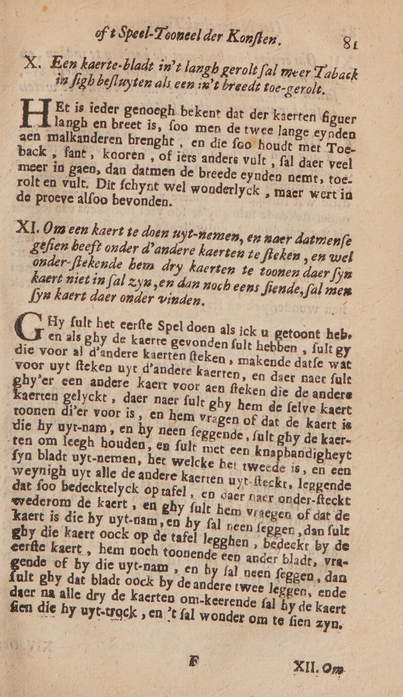 _X. Een kaerte-bladt inz langb gerolt fal meer Tabak 4 in Jigh befluyten als een 1’ breeds toe-gerolt. Í Ô Et is ieder genoegh bekent dat der kaerten figuer A langh en breet is, foo men de twee lange eynden aen malkanderen brenght, en die feo houdt met Toe- back , fant, kooren ‚ of iërs anders vult ‚ fal daer veel ‚meer in gaen, dan datmen de breede Eynden neme, toe. rolt en vult. Die fchynt wel wonderlyck , maer wert in de proeve alfoo bevonden. XI. Om een kaert te doen Uyt-Hemen, en naer datmenfe Sêfien beeft onder d'andere kaerten te fieken ‚en wel onder-flekende been dry kaerten te toonen daer fyu Kaert niet in fal zyn „en dan noch eens fiende, fal men _fya kaert daer onder vinden. / { Hy fult het eerfte Spel doen als ick u getoont heb, NA en als ghy de kaerte gevonden fult hebben , fult gy om D Vrâegen of dat de kaert is die hy uyt-oam,en by fal reen fegper ‚dan fule _gby die kaert oock op de tafel legghen , bedeckt by de ' en ander bladt, vrage ende of by die uyt-nam , en by fal neen feggen , dan fult ghy dat blade oock by de andere twee leggen, ende daer na alle dry de kaerten om-keerende {al hy de kaert fen die hy uyt.trgek „en * fal wonder om te fien zyn, F XII. Om.