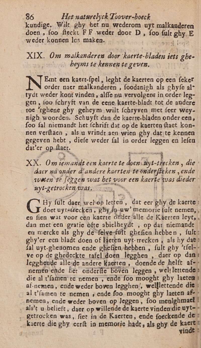 kundige, Wilt, ghy het nu wederom uyt malkanderen doen „foo fieckt FF weder door D , foo fult ghy. E weder konnen les maken. | Blad XIX. Om malkanderen door ‘kaerte-bladen iets ghe- … heyms te kennente geven. ie Emt een kaert-ípel , leght de kaerten op een feker order naer malkanderen , foodanigh als ghyfe al- tydt weder kont vinden , alffe nu vervolgens in order leg- gen , foo {chryft van de eene, kaerte-bladt tot de andere toe ’tghene ghy geheym wilt fchryven met feer wey- nigh woorden. Schuyft dan de kaerte-bladen onder een, foo fal niemandt het fchrift dat op de kaerten ftaet kon- nen verftaen , als u vrindt aen wien ghy dat:te kennen gegeven hebt , diefe weder fal in order leggen en lefen dater op-ftact. XX. Oma termandt een kaerte te doen-dyt-thecken, die daer nâ onder d'andere kaerten-teonderfteken „ende weten te [érgen wat het voor een kaerte twas dieder uyt-getrocken Was, Ne “ug | Hy fult daer, welop letteù , dat eer phy de kaerte: doet uytstrecken , ghy ig-uw’ memorie lult nemen, en fien wat voor een kaerte ótüder alle de Kâerren leyt, „ dan met een gratie ofte abielheydt , op dar niemandt eu mercke als ghy de“felve-fúlt ghefien hebben , fule: gby’er een bladt doen of Heren uyt-trecken , als hy dat» fal uyt-ghenomen ende ghefienshebben , fult ghy ’cfel-- ve op de ghedeckte tafel:doen legghen , daer op dans legghende alle:de andere Kaerten , doende de helft af-* nemên ede bet onderfte boven leggen , wel: lettende» die al {amen te nemen , ende foo mooght ghy laeten» af-nemen , ende weder boven legghen;, welflettende die » al t'famen te nemen „ende foo mooght ghy laeten af= « „nemen, ende weder boven op leggen, foo menlghmael ! alst u.belieft, daer op willende de kaerte vinden:die uyte * ‚ getrocken was, fiet in de Kaerten, ende foeckende de * ‚„kaerte die ghy eerft in memorie hadt, als ghy de kaert* R