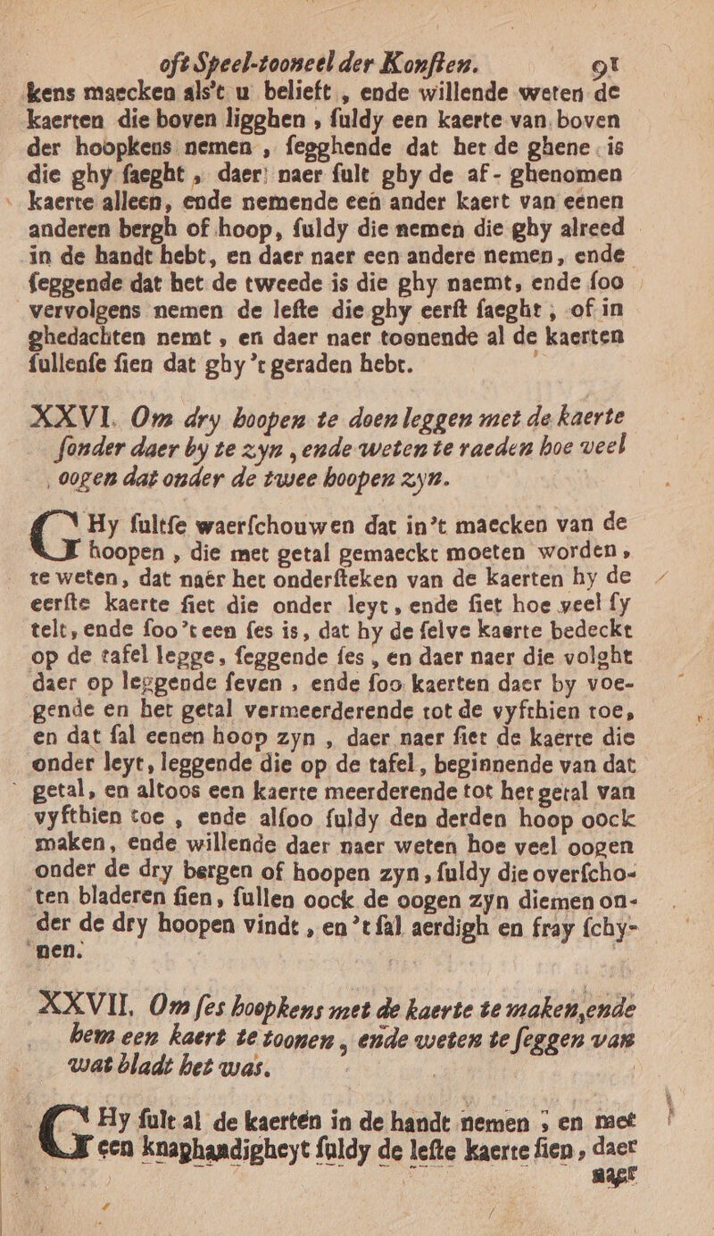 kens maecken als't u belieft , ende willende weten de kaerten die boven ligghen , fuldy een kaerte van. boven der hoopkens nemen , fegghende dat het de ghene . is die ghy faeght „ daer: naer fult ghy de af - ghenomen anderen bergh of hoop, fuldy die nemen die ghy alreed in de handt hebt, en daer naer een andere nemen, ende feggende dat het de tweede is die ghy naemt, ende foo ghedachten nemt , en daer naer toonende al de kaerten fullenfe fien dat ghy ’r geraden hebt. XXVI. Om dry hoopen te doen leggen met dekaerte fonder daer by te zyn „ende weten te raeden hoe veel ‚oogen dat onder de twee hoopen zyn. | 4 \ Hy fultfe waerfchouwen dat in’t maecken van de hoopen , die met getal gemaeckt moeten worden, te weten, dat naêr het onderfteken van de kaerten hy de eerfte kaerte fiet die onder leyt, ende fiet hoe veel fy telt, ende foo’teen {es is, dat hy de felve kaerte bedeckt op de tafel legge, feggende fes , en daer naer die volght daer op leggende feven , ende foo kaerten daer by voe- en dat fal eenen hoop zyn , daer naer fiet de kaerte die getal, en altoos een kaerte meerderende tot het getal van vyfthien toe , ende alfoo fuldy den derden hoop oock maken, ende willende daer naer weten hoe veel oogen onder de dry bergen of hoopen zyn, fuldy die overfcho- der de dry hoopen vindt , en *t fal aerdigh en fray fchy= XXVII, Om fes hoopkens met de kaerte te maken ende hem een kaert te toonen „ ende weten te feggen van wat bladt het was. | | EN Hy fult al de kaerteén in de handt nemen ; en met 4