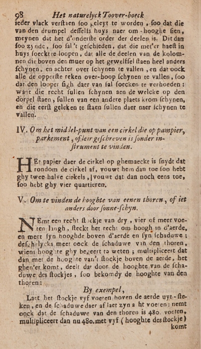 ieder vlack verftaen foo geleyt te worden ‚foo dat die van den drumpel deffelts huys naer om -hooghe Gen, meynen dat het d'onderfte order der deelen is. Dit dan foo zy nde, foo fal* gefchieden, dat die meter haeft in huys foecktre-loopen , dat alle de deelen van de kolom- nen dic boven den muer op het gewelf{el taen heel anders fchynen, en achter over íchynen te vallen „en dat oock alle de opperfte reken over-boop Íchynen te vallen, (oo dar.den looper figh daer van fal foecken te verhoeden: want die recht fullen fchynen aen de welcke op den dorpel ftaen , fallen van een andere plaets krom (chynen, en die eert geleken te (taen fullen daer naer fchynen te vallen. | IV. Om het mid del-punt van een cirkel die op pampier, …parkement ,oflerr gefchreven is fonder in- e Jirument te vinden. î Et papier daer de cirkel op ghemaeckt ís fnydt dat rondom de cirkel af, vouwt heim dan toe foo hebt ghy twee-halve cirkels ‚jvouwt dat. dan noch eens toe, {oo hebt ghy vier quartieren, Vs Om te vinden de hoogbte van eenen thoren, of iet anders door fonne-fchyn. | adat d | By exempel, Lact het ftockje vyf voeren boven de aerde uyt- fte- ken ,en de fchaduwe daer af laet zyn a ht voeren: nemt oock dat de fchaduwe van den thoreo is 480. voeten, maultipliceert dan nu 48o,met vyf ( hooghte des dies Á '