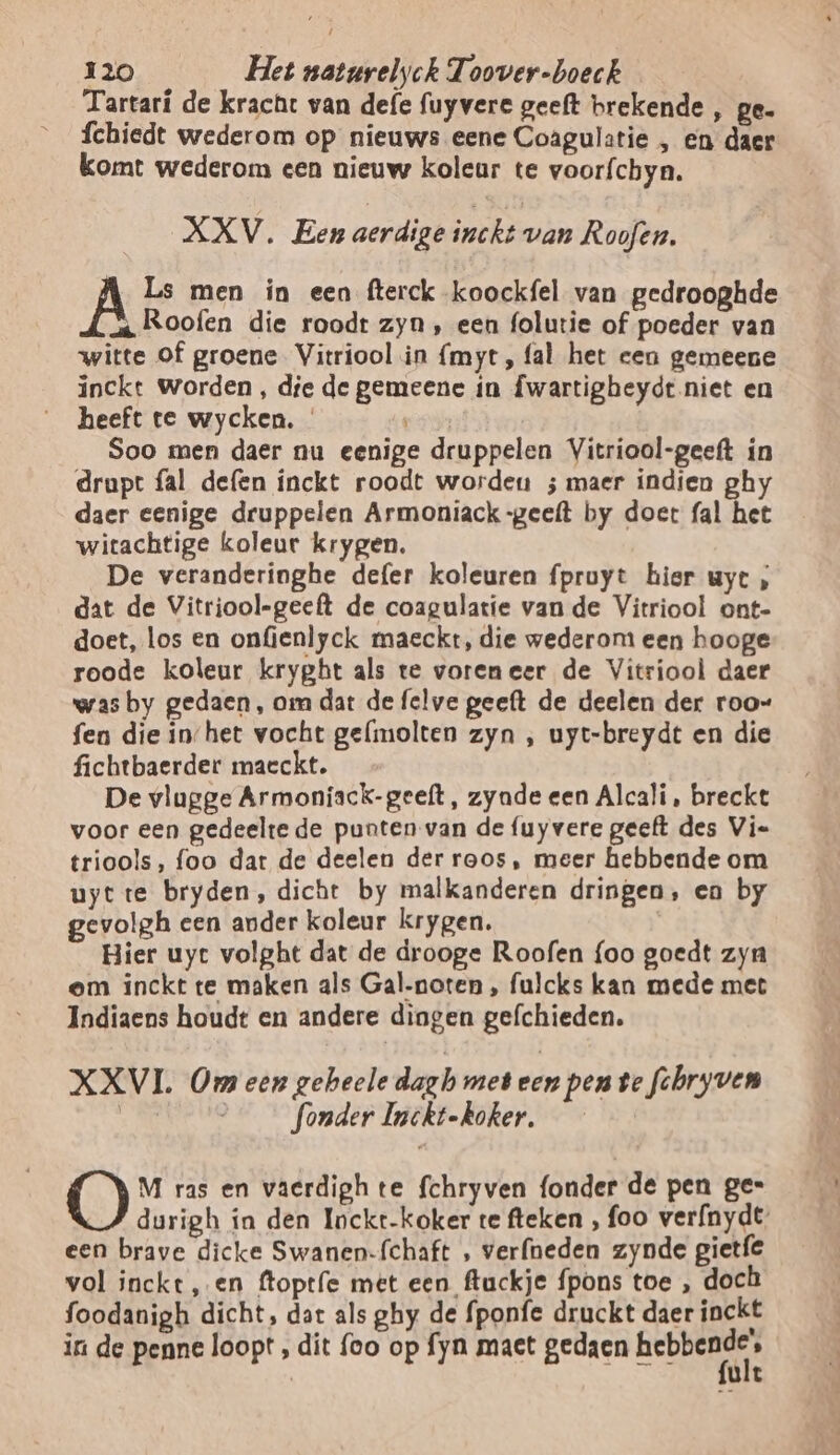 Tartarí de kracht van defe fuyvere geeft brekende , pe. fchiedt wederom op nieuws eene Coagulatie , en daer komt wederom een nieuw kolcur te voorfchyn. XXV. Een aerdige inckt van Roofen, À Ls men in een fterck koockfel van gedrooghde a. Roofen die roodt zyn , een folutie of poeder van witte of groene Vitriool in {myt, fal het een gemeene inckt Worden , die de gemeene ín fwartigheydt.niet en heeft te wycken. ET Soo men daer nu eenige druppelen Vitriool-geeft ín drupt fal defen inckt roodt wordeu ; maer indien ghy daer eenige druppelen Armoniack-geeft by doet fal het witachtige koleur krygen. De veranderinghe defer koleuren fpruyt hier uyt ; dat de Vitriool-geeft de coagulatie van de Vitriool ont- doet, los en onfienlyck maeckt, die wederom een hooge roode koleur kryght als te voreneer de Vitriool daer was by gedaen, om dat de felve geeft de deelen der roo- fen die in/het vocht gelmolten zyn , uyt-breydt en die fichtbaerder maeckt. De vlugge Armoníiack-geelt, zyade een Alcali, breckt voor een gedeelte de punten van de fuyvere geeft des Vie triools, foo dat de deelen der roos, meer hebbende om uyt te bryden, dicht by malkanderen dringen, en by gevolgh een ander koleur krygen. Bier uyc volght dat de drooge Roofen {oo goedt zyn em inckt te maken als Gal-noten , fulcks kan mede met Indiaens houdt en andere dingen gefchieden. XXVI. Om een geheele dazb met een pen te fchryven | ___ fonder Inckt-koker, M ras en vaerdigh te fchryven fonder de pen ge= durigh ín den Iockt-koker te fteken , foo verfnydt een brave dicke Swanen-{chaft , verfneden zynde gietfe vol inckt ‚en ftoptfe met een ftuckje {pons toe , doch foodanigh dicht, dat als ghy de fponfe druckt daer inckt in de penne loopt , dit foo op fyn maet gedaen hebber : ult