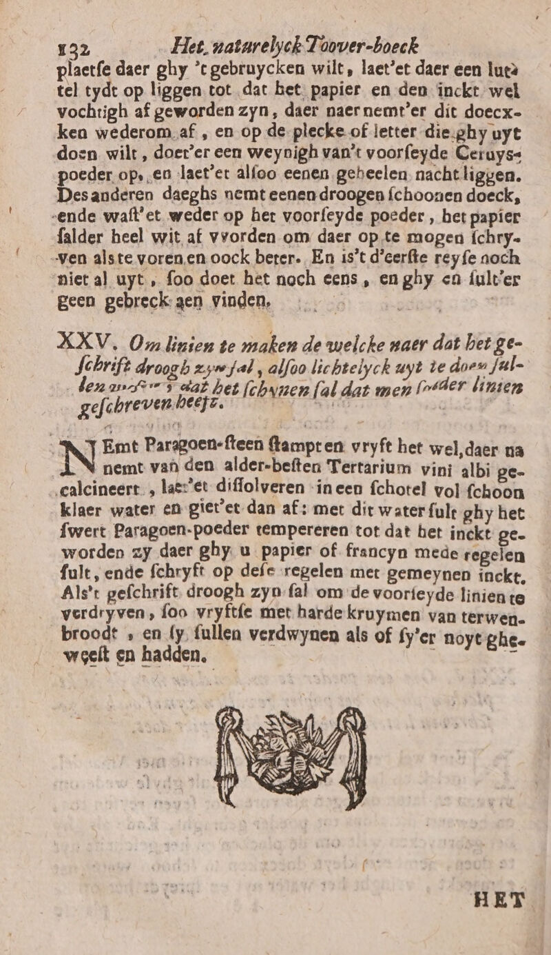 { plaetfe daer ghy ’c gebruycken wilt, laet’et daer een lueà tel tydt op liggen tot dat het. papier en den inckt wel vochtigh af geworden zyn, daer naernemt’er dit doecx- ken wederom. af , en op de-plecke of letter die;ghy uyt doen wilt, doer’er een weynigh van't voorfeyde Ceruyss poeder op,en laet’'er alfoo eenen geheelen. nacht liggen. Desanderen daeghs nemt eenen droogen {choonen doeck, falder heel wit af vvorden om daer op te mogen {chry- niet al uyt, foo doet het noch eens , en ghy en fult'er geen gebreck:gen vinden, | | HET