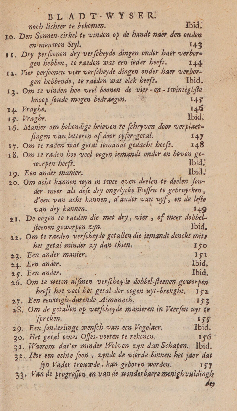 19. 1E. BLADT-WYSER, gE noch lichter te bekomen. Ibid, Den Sonnen-cirkel te vinden op de handt naer den ouden en nieuwen Styl, 143 Dry perfoonen dry verfcheyde dingen onder haer verbora gen hebben, te raeden wat een ieder heeft. 144 gen hebbende, te raeden wat elck heeft. Ibid. 13. Om te vinden hoe veel boonen de vier -en- twintighfte __knoop foude mogen bedraegen. _* 145 14. Vraghe. | 146 15. Vraghe. Ibid, 16. Manier om behendige brieven te fchryven door verplaet= fengen van letteren of door cyfer-getal. — 147 17. Om te raden wat getal iemandt gedacht heeft. 148 18. Om te raden hoe weel oogen iemmandt. onder en boven ge= orpen heeft. Ibid 19. Een ander manier, ‚Ibid, 20 ‚der meer als defe dry ongelycke Fleffen te gebruycken, d'een van acht kannen, d'ander van vyf, en de lefte van dry kannen. il 1 fleenen geworpen zjn. at Ibid, Om te raeden verfcheyde getallen die iemandt denckt mits het getal minder zy dan thien. 150 23. Een ander manier. ë 15t 24. Eenander. _…_ - Ibid, 25. Een ander. Ibid. 26 heeft hoe veel het getal. der oogen uyt-brenght, 152 27. Een eeuwigh-durende Almanach. 153 28. Om de getallen op verfcheyde manieren in Veerfèn uyt te | fpreken. | e 155 29. Een fonderlinge wenfch van een Vogelaer. Ibid. 30. Het getal eenes Offes-voeten te rekenen, 156” 31. Waerom dater minder Wolven zyn dan Schapen. Ibid. 32. Hoe een echte foon , zjnde de wierde binnen het jaer das … fyn Vader trouwde, kan geboren worden. 157 33° Vande progreffen en van de wonderbaere meniglruuldingh der
