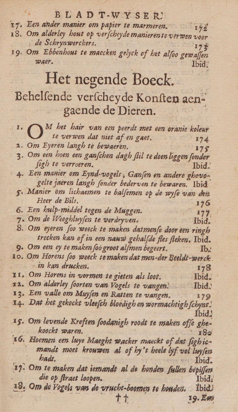 17. Een ander manier om papier te marmeren. — id 18. Om alderley hout op wverfcheyde manierente verwen voor ‚de Schrynwerckers. n js 19. Om Ebbenhont te maecken gelyck of hee alfoo dels waer. \ Ibid; _ _ Het negende Boeck. Behelfende verfcheyde Konften aen-= gaende de Dieren. ô O M het hair van een peerdt met een oranie koleur te verwen dat niet af en gaet. 174 bag 2. Om Eyeren langh té bewaeren, IJS 3. Oms een hoen een ganfchen dagh flil te doen liggen fonder figh te verroeren. Ibid, 4. Een manier om Eynd-vogels, Ganfen en andere ghevo= | gelte jaeren langh fonder bederven te bewaren, Ibid 5. Manier ôm lichaemen te balfemen op de wyfe van der Heer de Bils, 176 6. Een hulp-middel tegen de Muggen. A Vr A0 7. Om de Weeghluyfen te werdryven. _Íbid. _8 Om eyeren foo weeck te maken datmenfe door een ringh trecken kan of in een naumò gehalfde fles leken. Ibid. 9. Om een ey te maken foò groot alfmen begeert. Ib, zo. Om Horens foo weeck temaken dat men-der Beeldt-awevck. 4 kan drucken. 178 1E, Om Horens in vormen te gieten als loot. Ibid. 22. Oms alderley foorten van Vogels te vangen) Ibid.) 13. Een valle om Muyfen en Ratten te vangen. 179 Eg. Dab het gekockt vleefch bloedigh en wormachtigh de Ed | | Ibid) 15. Om levende Kreften foodanigho roodt te maken offe ghe- koockt waren, RO Ce £6; Hoemen een luye Maeght soacker maeckt of dat fighic- _ _mandt moet kroumen al of hy’t heele bf vol luyfers hadt, | Ce ensen Or Ibid. 13. Om te maken dat iemandt al de bonden. fallen bepiffes die op flraet loopen. Ibid; 28. Om de Vogels vans de vrucht-boomen ve honden. Ibid! ended ied 19. Em