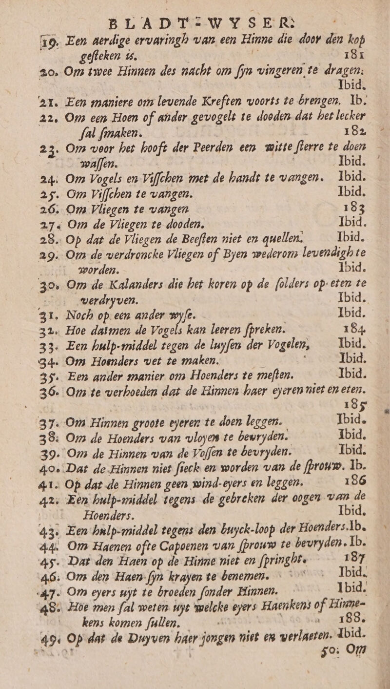 19. Een aerdige ervaringh van een Hinne die door den kop gefteken ú. 181 20, Ops twee Hinnen des nacht om fyn vingeren te dragen: Ibid. ‘ar. Een maniere ou levende Kreften voorts te brengen, Ib. 22, Oms een Hoen of ander gevogelt te dooden dat het lecker fal fmaken. | 182 23. Os voor het hooft der Peerden een witte flerre te doen waflen. | | Ibid. 24ì Om Vogels en Viffchen met de handt te vangen. Ibid. 25. Om Viffchen te vangen. Ibid. 26. Oms Vliegen te vangen 183 27 Om de Vliegen te dooden. Ibid, 28. Op dat de Vliegen de Beeften niet en quellen; Ibid. 29: Om de verdroncke Vliegen of Byen wederom levendigh te worden. Ibid. 30, Om de Kalanders die het koren op de folders op: eten te _… werdryven. Ibid. 31, Noch op een ander wyfe. Ibid. 32. Hoe datmen de Vogels kan leeren fpreken. 184. 33. Een hulp-wmiddel tegen de luyfen der Vogelen, _ Ibid. 34. Om Hoenders vet te maken. Ibid, 35. Een ander manier om Hoenders te meften. Ibid. 36. Oms te werhoeden dat de Hinnen haer eyeren niet en eten. j 185 37. Om Hinnen groote eyeren te doen leggen. Ibid, 38: Om de Hoenders van vloyen te bewryden. Ibid, 39. Oms de Hinnen van de Voffen te bevryden. Ibid. 40 Dat de-Hinnen niet fieck en worden van de fprouw. Ib. 41; Op datde Hinnen geen wind-eyers en leggen. 186 4x: Een hulp-middel tegens de gebreken der oogen van de Hoenders. Ibid, 435 Een Jonlp-middel tegens den buyck-loop der Hoenders.1b. A4. Om Haenen ofte Capoenen van fprouw te beuryden. Ib. 45. Dat den Haen op de Hinne niet en fpringbte 187 46: Om den Haen- fyn krayen te benemen. …— ” Ibid. <a7« Om eyers uyt te broeden fonder Hinnen. Ibid, 48. Hoe men fal weten. uyt welcke eers Haenkens of Hinne- kens koren fullen. ni \ 188, 49 Op dat de Duyven haer jongen niet en verlasten. dbid. AE á à 50: Om