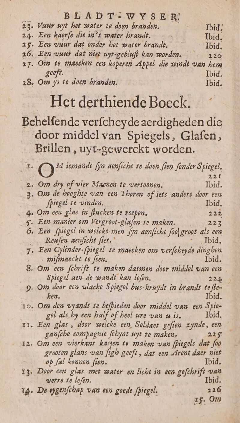 23. Vatr uyt het water te doen branden. Ibid; 24. Een kaerfe die in’t water hrandt. | Ibid. 25. Een vuur dat onder het water brandt, _— Ibid. 26, Een vuur dat niet uyt-gebluft kan worden. 220 27. Om te wraecken een koperen Appel die windt van hers geeft. Ibid. 28. Oms ys te doen branden. Ibid. Het derthiende Boeck. Behelfende verfcheyde aerdigheden die door middel van Spiegels, Glafen, Brillen, uyt-gewerckt worden. E. O M iemandt fyn aenficht te doen fien fonder Spiegel. 22L 2. Om dry of vier Maenen te vertoonen, Ibid. ‚3. Oms de hooghte van een Thoren of iets anders door een fpiegel te vinden. Ibid, … 4 Om een glas in flucken te roepen, 22% _$. Een manier om Vergroot-glafen te maken. EES ó ‚ Een fpiegel in welcke. men fyn aenficht foo) groot als een ___Reufen aen/icht fret. Ibid. 7. Een Cylinder- fpiegel te maecken om werfcheyde dinghen ‚ mifmaeckt te fien, Ibid. 8. Om een fchrift ‘te maken datmen door middel van een Spiegel aen de wandt kan lefen, 22de) g. Oms door eenn ulacke Spiegel bus-kruydt in brandt te alen | ken. zo. Ogs den vyandt te befpieden door middel wan een Spie- gel als hy een half of heel ure van u is. Ibid. rr, Een glas, door welcke een, Soldact gefien zynde, een ganfche compagnie fchynt uyt te maken. 225 12. Oms een vierkant kasjen te maken van fpiegels dat foo grooten glans van figh geeft, dat een Arent daer niet op fal konnen fien. Ibid. Door een glas met mater en licht in een gefchrift van werre te lefen. à Ibid. The De eygerfchap van een goede fpiegel. 226 | | | | as. Om í €