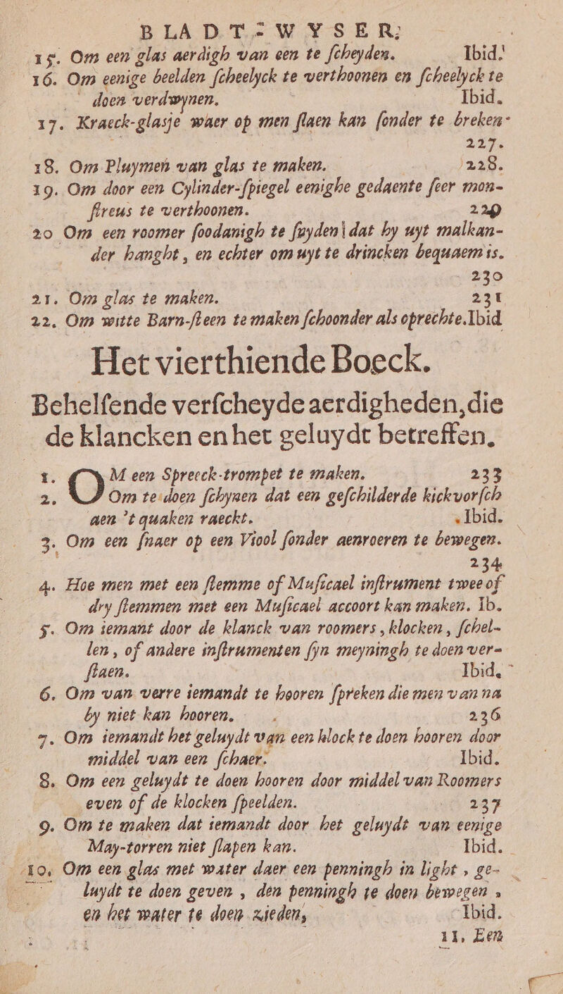 15. Om een glas aerdigh van cen te fcheyden. Ibid. 16. Om eenige beelden fcheelyck te verthoonen en feheelyck te doen verdwynen. Ibid, ot _Kracck- „glasje waer op men rn kan (onder te breken” 217 18. Om Pluymen van Af te maken. ‚228. 19. Om door een Cylinder-fpiegel eenighe gedaente feer mon- flreus te verthoonen. 220 2o Om een roomer foodanigh te foyden\dat by uyt malkan- der hanght, en echter om uyt te drincken beguaem is. 230 21. Om glas te maken, 231 22. Om witte Barn-fleen te maken fchoonder als galen Ibid Het vierthiende Boeck. _Behelfende verfcheyde aerdigheden,die _ de klancken en het geluydt betreffen. ï. O M een Spreeck-trompet te maken, Om tedoen fchynen dat een gefchilderde biekvorfh aen *t guaken raeckt. Ibid. 3. Ons een fioaer op een Viool fonder aenroeren te bewegen. 234 4. Hoe men met een flemme of Muficael infrument tweeof dry flemmmen met een Muficael accoort kan maken. Ïb. 5. Om iemant door de klanck van roomers „klocken , fchel- len, of andere inftrumenten fyn meyningh te doen ver= flaen. Ibid, © 6. Om van verre iemandt te hooren preken die men van na by niet kan hooren, —_ 236 7, Om iermandt het geluydt wan een hlock te doen hooren door middel van een fchaer. Ibid. 8. Om een geluydt te doen hooren door middel van Roomers even of de klocken fpeelden. j „4237 9. Om te maken dat temandt door het geluydt van eenige May-torren niet flapen kan. Ibid. Lik 9, Om een glas met water daer een penningh in light, ge- duyde te doen geven , den penningh ve doen bewegen » b en het water te doen zieden, Ibid. 11, Een