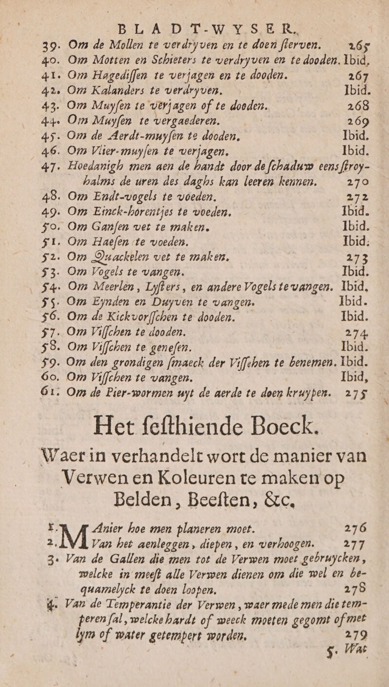 BLAD ETW Ye SB ernie 39. Om de Mollen te verdryven en te doenflerven. 265 40. Om Motten en Schieters te werdryven en te dooden. Ibid, 41. Om Hagediffen te verjagen en te dooden. 267 42 Om Kalanders te verdryven. Ibid. 43. Om Muyfen te verjagen of te dooden. 268 de Oms Muyfen te vergaaderen. | 269 45. Oms de Aerdt-muyfen te dooden, Ibid. 46. Om Vlier-muyfen te verjagen. Ibid. 47. Hoedanighh men aen de handt door de fchaduw eens ffroy- _halms de uren des daghs kan leeren kennen. 270 48. Om Endt-vogels te voeden. 272 49. Om Einck-horentjes te voeden, Ibid. 5o. Om Ganfen vet te maken. Ibid. 51. Om Haefen te voeden. Ibid: 52. Om DOuackelen vet te maken, 273 53. Om Vogels te vangen. Ibid. 54 Om Meerlen, Lyfters, en andere Vogels te vangen. Ibid, SS. Om Eynden en Duyven te vangen. Ibid. $ó6. Om de Kickvorffchen te dooden. Ibid. $7. Om Viffchen te dooden. 274. 58. Om Viffchen te genefen. Ibid. 59. Om den grondigen fmaech der Viffshen te benemen. Ibid. 6o, Om Viffchen te vangen. Ibid, Ó1: Or de Pier-wormen uyt de aerde te doen kruypen. 275 Het fefthiende Boeck. Waer in verhandelt wort de manier van Verwen en Koleuren te maken op Belden, Beeften, &amp;c, K. Anier hoe men planeren moet. 276 „M Van het aenleggen, diepen , en verhoogen. 277 3e Van de Gallen die men tot de Verwen moet gebruycken, welcke in meeft alle Verwen dienen om die wel en be- guamelyck te doen loopen. 278 4. Van de Temperantie der Verwen „waer mede men die tem- peren fal , welcke hardt of weeck moeten gegomt of met lym of water getempert worden, 279 On Ps | 5: Wat