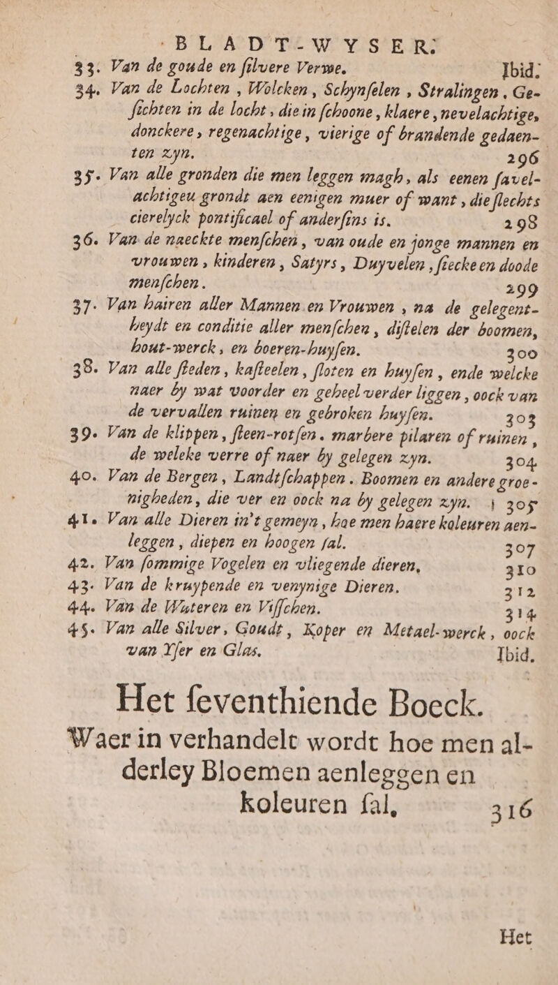 33. 54 35 36. 37 38. 39 40. 41. 42. 43 44. 45. „BLADT-WYSER: Van de goude en filvere Verwe. Ibid; Van de Lochten , Wolcken, Schynfelen , Stralingen , Ge- fichten in de Vocht , die in fohoone „klaere „nevelachtige, donckere, regenachtige, vierige of brandende gedaen ten zn, 296 Van alle gronden die men leggen magh, als eenen favel- achtigeu grondt aen eenigen muer of want , die flechts cierelyck pontificael of anderfins is. 298 Van de naeckte menfchen ‚ van oude en jonge mannen en vrouwen , kinderen , Satyrs , Duyvelen , fiecke en doode menfchen. 299 Van hairen aller Mannen en Vrouwen ‚na de gelegent- heydt en conditie aller menfchen , diftelen der boomen, hout-merck , en boeren-huyfen. 300 Van alle leden, kafteelen, floten en huyfen , ende welcke naer by wat woorder en geheel verder liggen, oock van de vervallen ruinen en gebroken huyfen. 303 Van de klippen, fleen-rotfen . marbere pilaren of ruinen , de weleke verre of naer by gelegen zyn. 304 Van de Bergen , Landtfchappen . Boomen en andere groe- nigheden, die ver en oock na by gelegen zyn. 4 305 Van alle Dieren in't gemeyn, hae men haere kaleuren aen- leggen , diepen en hoogen gal. 307 Van formige Vogelen en vliegende dieren, 310 Van de kruypende en venynige Dieren. 312 Van de Wateren en Viflchen. 314 Van alle Silver, Goudt, Koper en Metael-werck, oock van Yer en Glas, Ibid. Het feventhiende Boeck. derley Bloemen aenleggen en koleuren fal, 316 Het