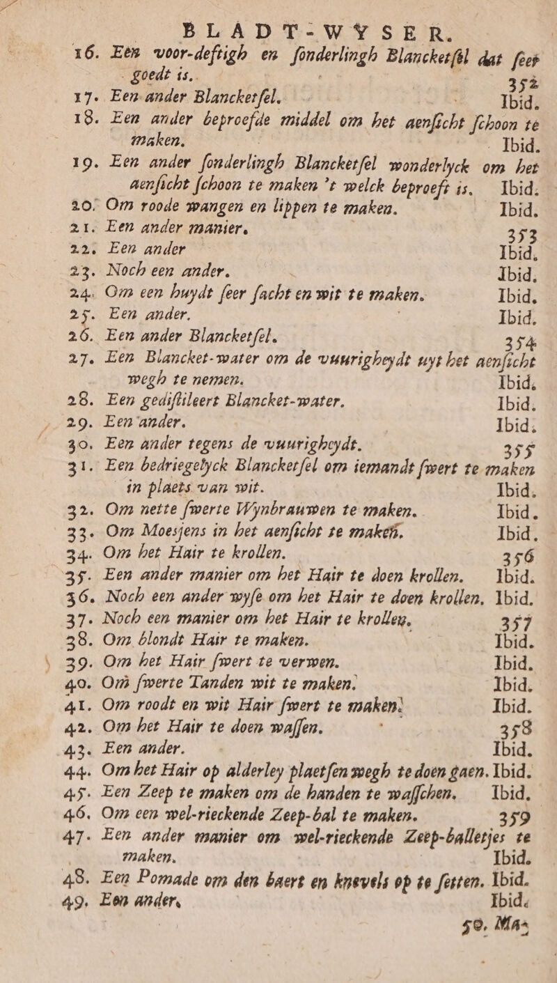 „ goedt is. 352 Ibid. maken. Ibid. 19. Een ander fonderlingh Blancketfel wonderlyck om het aenficht fchoon te maken ’t welck beproeft is. _ Ibid. 20, Om roode wangen en lippen te maken. Ibid. 21. Een ander manier, 353 22. Een ander Ibid, 23. Noch een ander. Ibid. 24. Om een huydt feer facht en wit te maken. Ibid, 25. Een ander. Ibid. 26. Een ander Blancketfel. 354 27. Een Blancket-water om de vuurigheydt uyt het nenfscht wegh te nemen. Ibid, 28. Een gediftileert Blancket-water, Ibid. 29. Een ander. Ibid, 30. Een ander tegens de vuurigheydt. 355 31. Een bedriegelyck Blancketfel om iemandt fwert te maken in plaets van wit. Ibid, 32. Oms nette fmerte Wynbraumen te maken. Ibid. 33 Omz Moesjens in het aenficht te maken. Ibid. 34. Om het Hair te krollen. 356 35. Een ander manier om het Hair te doen krollen. _ Ibid. 36. Noch een ander wyfe om het Hair te doen krollen. Ibid. 37. Noch een manier ons het Hair te krolleg, 357 38. Om blondt Hair te maken. Ibid. 39. Om het Hair fwert te verwen. Ibid. 49. Or fmwerte Tanden wit te maken, Ibid, A1. Oms roodt en wit Hair fsert te maken. Ibid. 42. Oms het Hair te doen maffen. 358 43. Een ander. Ibid. 44. Om het Hair op alderley plactfen wegh tedoen gaen. Ibid. 45. Een Zeep te maken on de handen te waffchen, _ Ibid. 46, Oms een wel-rieckende Zeep-bal te maken. 359 47. Een ander manier om wel-rieckende Zeep-balletjes te maken. Ibid, 48. Een Pomade om den baert en nevels op ve festen. Ibid. 49. Een ander, Ibid, 50, Ma: