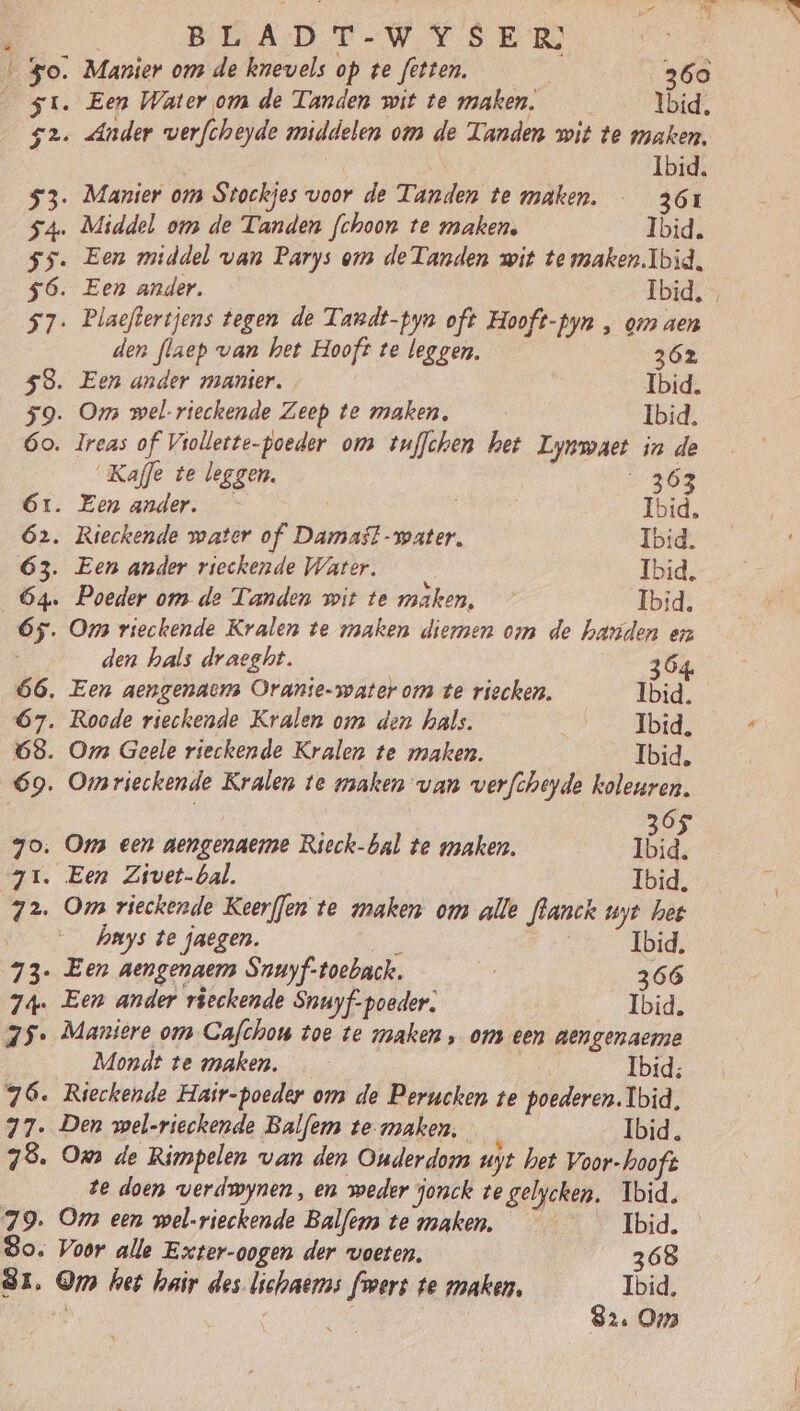 $ - „ À VEADT-W SED ‚ Manier om de knevels op te fetten. 360 su. Een Water om de Tanden wit te maken, Ibid, 52. Ander verfcheyde middelen om de Tanden wit te maken. Ibid. 53. Manier om Stockjes voor de Tanden te maken. 361 54. Middel om de Tanden fchoon te maken, Ibid. ss. Een middel van Parys om de Tanden wit te maken.Ibid, 56. Een ander. Ibid, . 57. Plaeftertjens tegen de Tandt-pyn oft Hooft-pyn , om aen den flaep van het Hooft te leggen. 362 58. Een ander manier. Ibid. 59. Om wel-rieckende Zeep te maken, Ibid. 6o. lreas of Viollette-poeder om tuffchen het Lynmaet in de Kaffe te leggen. 2409 Ór. Een ander. Ibid. 62. Rieckende water of Damast-water. Ibid. 63. Een ander rieckende Water. Ibid, 64. Poeder om de Tanden wit te maken, Ibid. 65. Oms vieckende Kralen te maken dieren om de handen en den hals draeght. 64 66. Een aengenaem Oranie-waterom te riecken. Ibid. 67. Roode rieckende Kralen om den hals. re Tbrd, 68. Om Geele rieckende Kralen te maken. Ibid. 69. Omrieckende Kralen te maken van verfcheyde koleuren. | | 6 7o: Oms een aengenaerme Rieck-bal te maken. id. 71. Een Zivet-bal. Ibid, 72. Oms rieckende Keerffen te maken om alle fhanck uyt het | hmys te faegen. b | Ibid, 73- Een aengenaem Snuyf-toeback. dj 366 74. Een ander rieckende Snuyf-pooder. Ibid. 75. Maniere om Gafchou toe te maken „ om een aengenaeme Mondt te maken, | Ibid; 76. Rieckende Hair-poeder om de Perucken te poederen. Ibid, 77. Den wel-rieckende Balfem temaken, 4 Ibid. 78. Oms de Rimpelen van den Ouderdom uyt het Voor-hooft te doen verdwynen, en weder jonck te gelycken, Ibid. 79. Om een wel-rieckende Balfenms te maken. Ibid. So. Voor alle Exter-oogen der voeten. 368 81. Om het hair des lichaers fmers te maken. Ibid. | | B | 82. Oms