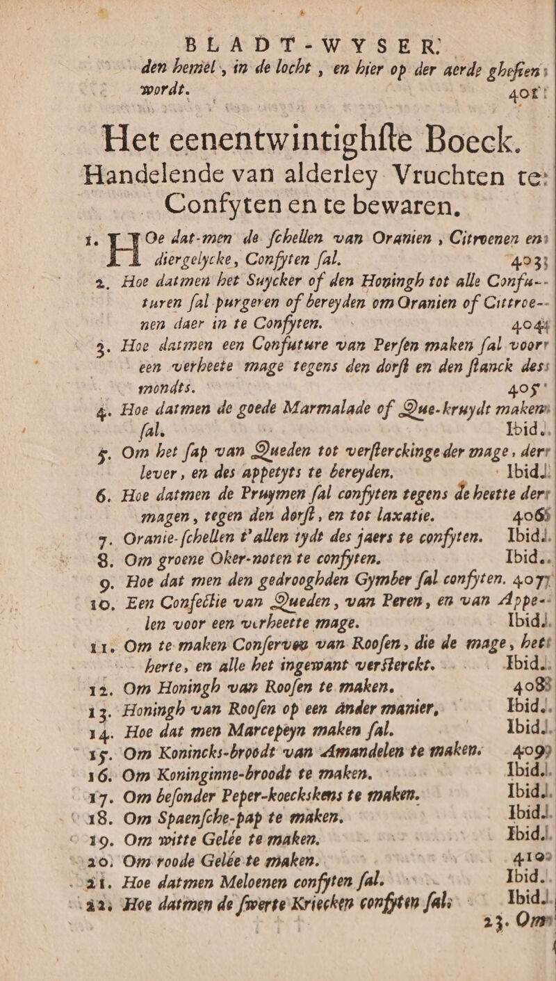 BLADT-WYSER den heriel, in de locht , en hier op der aerd? ghefiens wordt. 4OE! Het eenentwintighfte Boeck. Handelende van alderley Vruchten te: Confyten en te bewaren. í. Oe dat-men de fchellen van Oranten , Citroenen ens diergelycke, Confyten fal. 4933 2. Hoe datmen het Suycker of den Hogingh tot alle Confu- turen fal purgeren of bereyden om Oranien of Cittroe-- nen daer in te Confyten. 404 3. Hoe datmen een Confutwre van Perfen maken fal voorr een verheete mage tegens den dorft en den flanck dess mmondts. 405 &amp;. Hoe tie de goede Marmalade of Due-kruydt maken (al, le Ibid, $. Om het fap van Queden tot verfterckinge der vrage. derr lever, en des appetyts te bereyden. ‚Ibid 6. Hoe datmen de Pruymen fal confyten tegens de heette ders magen, tegen den dorft, en tot laxatie. 4065 7. Oranie-fchellen tallen tydt des jaers te confyten. Ibid, 8. Om groene Oker-noten te confyten. Ibid. g. Hoe dat men den gedrooghden Gymber {al confyten. zor 10, Een Confeltie van Dueden, van Peren, enn van Appe-: len woor een verheette mage. Ibid, ir. Om te maken Conferveu van Roofen, die de mage, hett herte, en alle het ingewant versterckt. ……_… Fbidu, 12. Om Honingh van Roofen te maken. 4083 13. Honingh van Roofen op een ânder manier, Ibid. 14. Hoe dat men Marcepeyn maken fal. „Ibid. 15. Om Konincks-broodt van Amandelen te maken. _ 4099 16. Om Koninginne-broodt te maken, - Ibid, 17. Om befonder Peper-koeckskens te maken. Ibid, “18. Om Spaenfche-pap te maken. Ibid, v19. Om witte Gelée te maken. ENG Fbid,l. zo; Oms roode Gelée te maken. 4199 ai. Hoe datmen Meloenen confyten fal._— — Ibid. “axs Hoe datmen de froerte'Kriecken confyten fal — Tijs | | 23 On