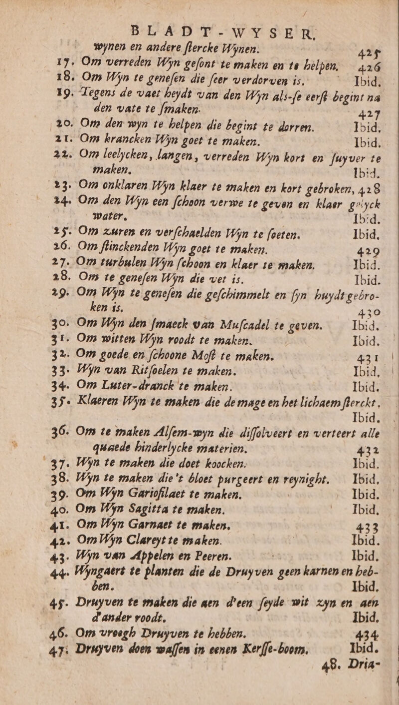 wynen en andere flercke Wynen. 425 17, Om verreden Wijn gefont te maken en te helpen, 426 18, Om Wijn te genefen die fer verdorven is. __ Ibid. 19. Tegens de vaer heydt van den Wijn als-fe erft begint na den wate te fmaken. 427 2o. Oms den myn te helpen. die begint te dorren. Ibid, 21. Ops krancken Wijn goet te maken. Ibid. 22. Om leelychen, langen, verreden Wijn kort en fuyver te maken, Îb:d 23. Om onklaren Wijn klaer te maken en kort gebroken, 428 24. Oms den Wijn een fchoon verwe te geven en klaor geiyck water, Ib:d. 25. Om zuren en verfchaelden Win te foeten. Ibid. 26. Oms flinckenden Wijn goet te maken. 429 27. Om zurbulen Wijn fehoon en klaer te maken Ibid. 28. Om te genefen Wijn die vert is. Ibid. 29. Om Wijn te genefen die gefchinmelt en fyn huydtgebro- ken is, 430 30. Om Win den fmaeck van Mufcadel te geven. _ Ibid. 31. Oms witten Wijn roodt te maken. Ibid, 32. Om goede en fchoone Moft te maken. 43 1 33. Wijn van Ritfoelen te maken. Ibid, 34. Om Luter-dranck te maken. Ibid. 35. Klaeren Wijn te maken die demage en het lichaem ag id. 36. Om te maken Alferm-wyn die diffolweert en verteert alle quaede hinderlycke materien. 432 37. Wijn te maken die doet koocken. Ibid. 38. Wijn te maken die't bloet purgeert en reynight. _ Ibid, 39. Om Wijn Gariofilaet te maken. Ibid. 40. Om Wijn Sagitta te maken. _Ibid, 41. Om Wijn Garnaet te maken, 433 42. Om Wijn Clareyt te maken. | Ibid. 43: Win van Appelen en Peeren. Ibid. 44. Wijngaert te planten die de Druyven geen karnen en heb- ben. Ibid, … Druyven te maken die aen d'een feyde wit zyn en aen 4 Tact roodt, Ibid, 46. Om vroegh Druyven te hebben. fab Kh, d ven doen ens in eenen Kerfle-boorns, id.