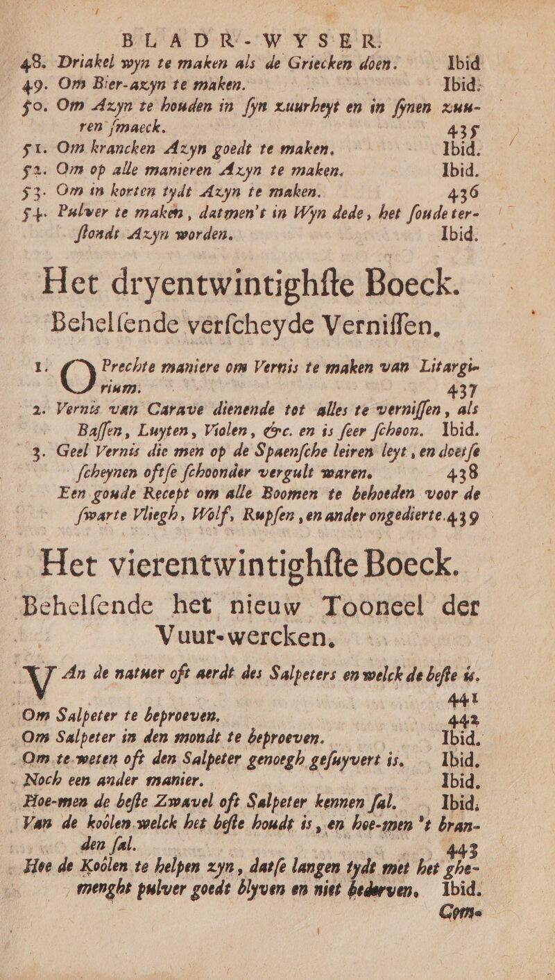 43. Driakel wyn te maken als de Griecken doen, Ibid 49. Om Bier-axyn te maken. Ibid: $o. Om Azyn te houden in fyn zuurheyt en in fynen xzun- ren (maeck. 435 st. Om krancken Azyn goeds te maken, _ Ibid. 52. Om op alle manieren Azyn te maken. Ibid. 3. Om sn korten tydt Axyn te maken. 436 st. Palver te make, datsmen’t in Wyn dede, het foude ter- flondt Azyn worden. Ibid. Het dryentwintighfte Boeck. Behelfende verfcheyde Verniffen, 0 Prechte maniere ons Vernis te maken van Litargie rium. 437 2. Vernis van Cris dienende tot alles te verniffen, als Baflen, Luyten, Violen, rc. en is feer fchoon. Ibid. 3. Geel Vernis die men op de ‘Spaenfche leiren leyt „en doet fe fcheynen oftfe fchoonder vergult waren, 43 Een goude Recept om alle Boomen te behoeden voor de frvarte Vliegh, Wolf, Rupfen ‚en ander ongedierte.43g _ Het vierentwintighfte Boeck. ‘Behelfende het nieuw Tooneel der Vuurswercken, Vv An de natner oft aerdt des Salpeters en welck de bofte ús. 0 441 Om Salpeter te beproeven, 442 „Om Salpeter in den mondt te beproeven. Ibid. „Om temeren oft den Salpeter genoegh gefuyvert is, _ Ibid. … Noch een ander manier. Ibid. Hoe-men de befte Zowavel oft Salpeter kennen fal, _ Ibid, Van de koölen.melck het befte houdt is, en hoe-men 't bran- ou den fal. 443 _Hoe de Koôlen te helpen zyn, datfe langen tyde met het ghe- „mengt pulver goedt blyven en niet bederven, Ibid. Gome