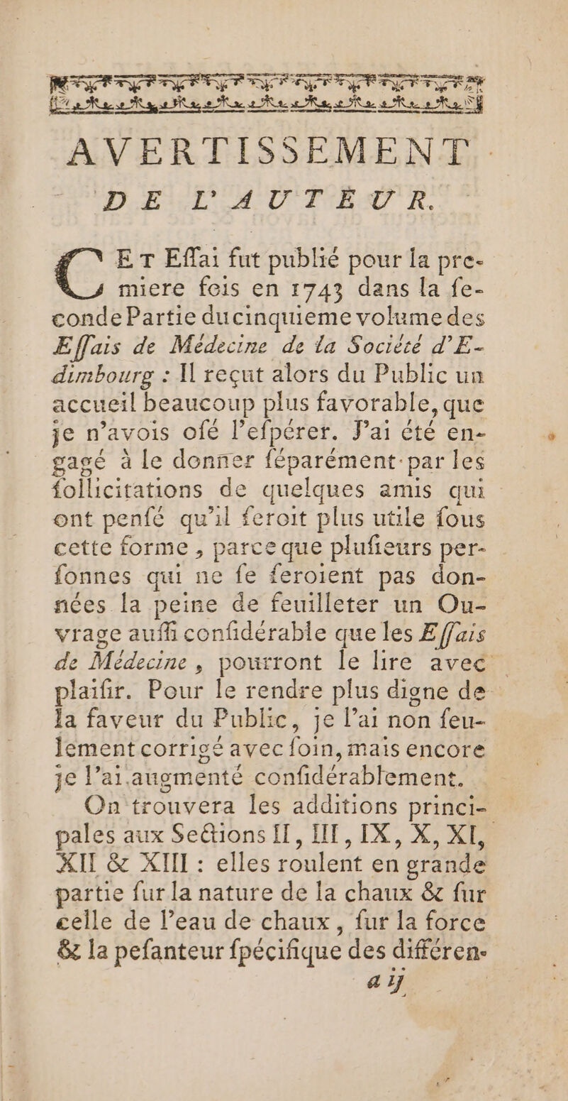 PERRET RRERRRFER2R AVERTISSEMENT, : DE E TM D TEL TR PET Eflai fut publié pour la pre- miere fois en 1743 dans la fe- conde Partie ducinquieme volume des Effais de Médecine de la Société d’E- dimbourg : Il reçut alors du Public un accueil beaucoup plus favorable, que je n’avois ofé l’efpérer. Fai été en- gagsé à le donner féparément-par les follicitations de quelques amis qui ont penfé qu'il feroit plus utile fous cette forme , parce que plufieurs per- fonnes qui ne fe feroient pas don- nées la peine de feuilleter un Ou- vrage aufh confidérable que les E fais de Médecine, pourront le lire avec plaifir. Pour le rendre plus digne de la faveur du Public, je l’ai non feu- lement corrigé avec foin, mais encore je l’ai.augmenté confidérablement. On trouvera les additions princi- pales aux Seétions {, IT, IX, X, XI, XIE &amp; XIII : elles roulent en grande partie fur la nature de la chaux &amp;c fur celle de l’eau de chaux, fur la force &amp;z la pefanteur fpécifique des différen- 1’