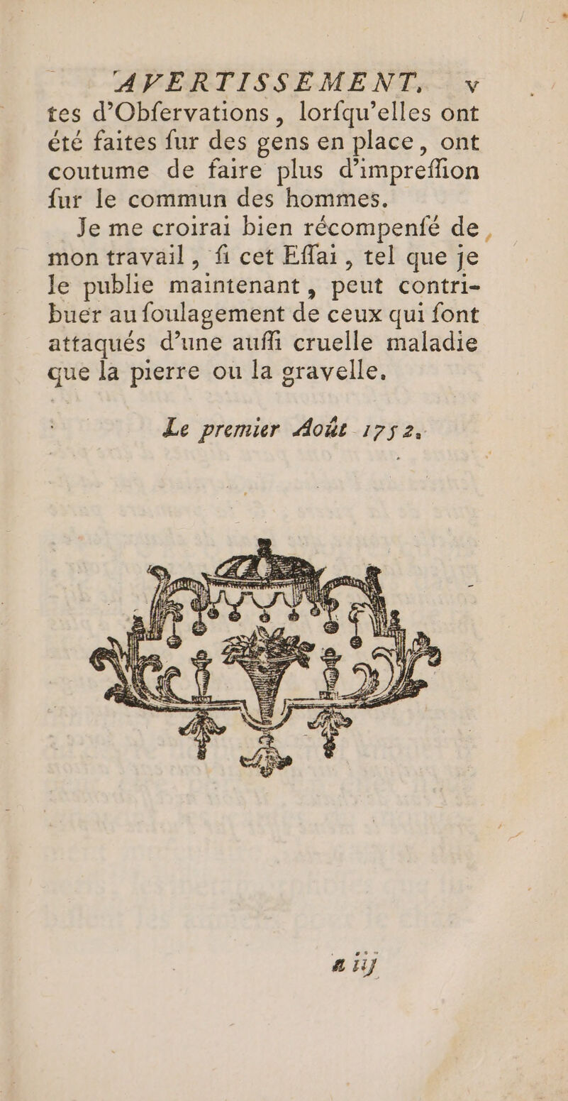 tes d’Obfervations, lorfqu’elles ont été faites fur des gens en place, ont coutume de faire plus d’impreffion fur le commun des hommes. Je me croirai bien récompenfé de, mon travail, fi cet Efai, tel que je le publie maintenant, peut contri- buer au foulagement de ceux qui font attaqués d’une aufli cruelle maladie que la pierre ou la oravelle. a iy