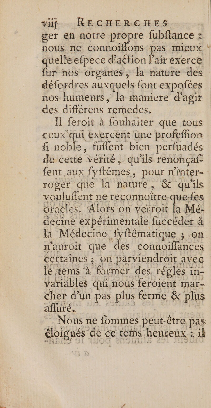 ger en notre propre fubftance : défordres auxquels font expoñfées nos humeurs, la maniere d'agir ceux qui exercent üne profeffion fi noble, fuflent bien perfuadés de cette vérité, qu'ils renonçaf- fent aux fyftêmes, pour n’inter- roger que la nature ) GT qu'ils vouluffent ne reconnoître. que:fes oracles. Alors on verroit la Mé- decine expérimentale fuccéder à la Médecine fyftêématique ; .on n’auroit que Le connoiffances certaines ;. on parviendroit avec lé tems à former des, régles in- Variables qui nous feroient mar- cher d’un pas plus ferme &amp; plus afluré. Nous ne fommes peut- être. pas éloignés de c ce tems heureux : ii #