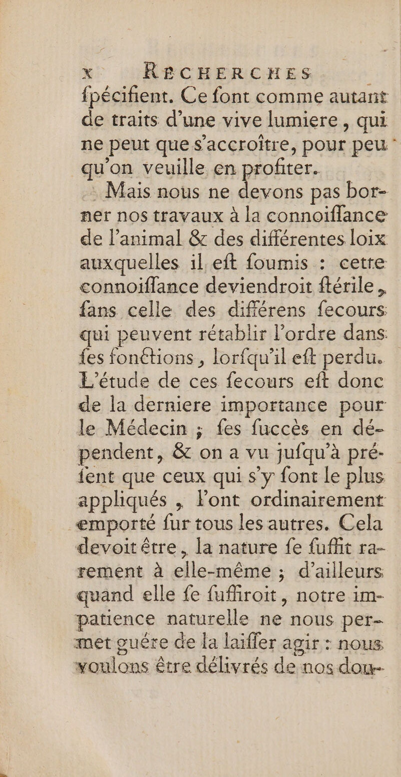 fpécifient. Ce font comme autant de traits d’une vive lumiere, qui ne peut que s’accroître, POUI peu - qu'on veuille en profiter. .: Mais nous ne devons pas bor- ner nos travaux à la connoiïflance de l’animal &amp; des différentes loix auxquelles il eft foumis : cette connoifflance deviendroit ftérile. fans celle des différens fecours qui peuvent rétablir l’ordre dans: fes fonétions , lorfqu'il eft perdu. L'étude de ces fecours eft donc de la derniere importance pour le Médecin ; fes fuccès en dé- pendent, &amp; on a vu jufqu’à pré- fent que ceux qui s’y font Le plus appliqués , Font ordinairement emporté fur tous les autres. Cela devoit être, la nature fe fufñit ra- rement à elle-même ; d’ailleurs quand elle fe fufiroit, notre im- patience naturelle ne nous per met guére de la laiffer agir : nous voulons être délivrés de nos dou